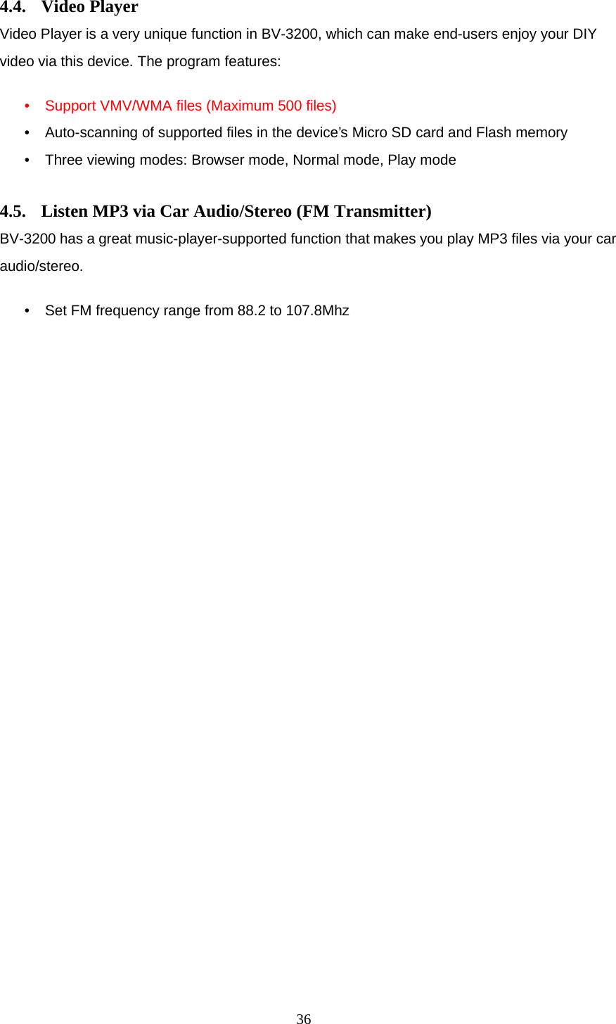  36 4.4. Video Player Video Player is a very unique function in BV-3200, which can make end-users enjoy your DIY video via this device. The program features:  &bull; Support VMV/WMA files (Maximum 500 files) &bull; Auto-scanning of supported files in the device&rsquo;s Micro SD card and Flash memory &bull; Three viewing modes: Browser mode, Normal mode, Play mode  4.5. Listen MP3 via Car Audio/Stereo (FM Transmitter) BV-3200 has a great music-player-supported function that makes you play MP3 files via your car audio/stereo.   &bull; Set FM frequency range from 88.2 to 107.8Mhz 