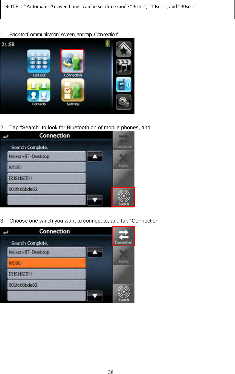  38    1. Back to &ldquo;Communication&rdquo; screen, and tap &ldquo;Connection&rdquo;   2.  Tap &ldquo;Search&rdquo; to look for Bluetooth on of mobile phones, and     3.  Choose one which you want to connect to, and tap &ldquo;Connection&rdquo;              NOTE：&rdquo;Automatic Answer Time&rdquo; can be set three mode &ldquo;3sec.&rdquo;, &ldquo;10sec.&rdquo;, and &ldquo;30sec.&rdquo; 