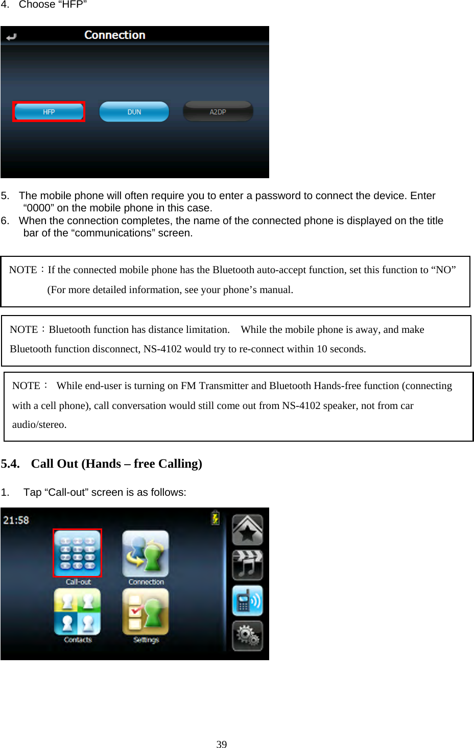  39 4. Choose &ldquo;HFP&rdquo;               5.  The mobile phone will often require you to enter a password to connect the device. Enter &ldquo;0000&rdquo; on the mobile phone in this case. 6.  When the connection completes, the name of the connected phone is displayed on the title bar of the &ldquo;communications&rdquo; screen.             5.4. Call Out (Hands &ndash; free Calling)  1.  Tap &ldquo;Call-out&rdquo; screen is as follows:             NOTE：If the connected mobile phone has the Bluetooth auto-accept function, set this function to &ldquo;NO&rdquo; (For more detailed information, see your phone&rsquo;s manual. NOTE：Bluetooth function has distance limitation.    While the mobile phone is away, and make Bluetooth function disconnect, NS-4102 would try to re-connect within 10 seconds. NOTE：  While end-user is turning on FM Transmitter and Bluetooth Hands-free function (connecting with a cell phone), call conversation would still come out from NS-4102 speaker, not from car audio/stereo. 