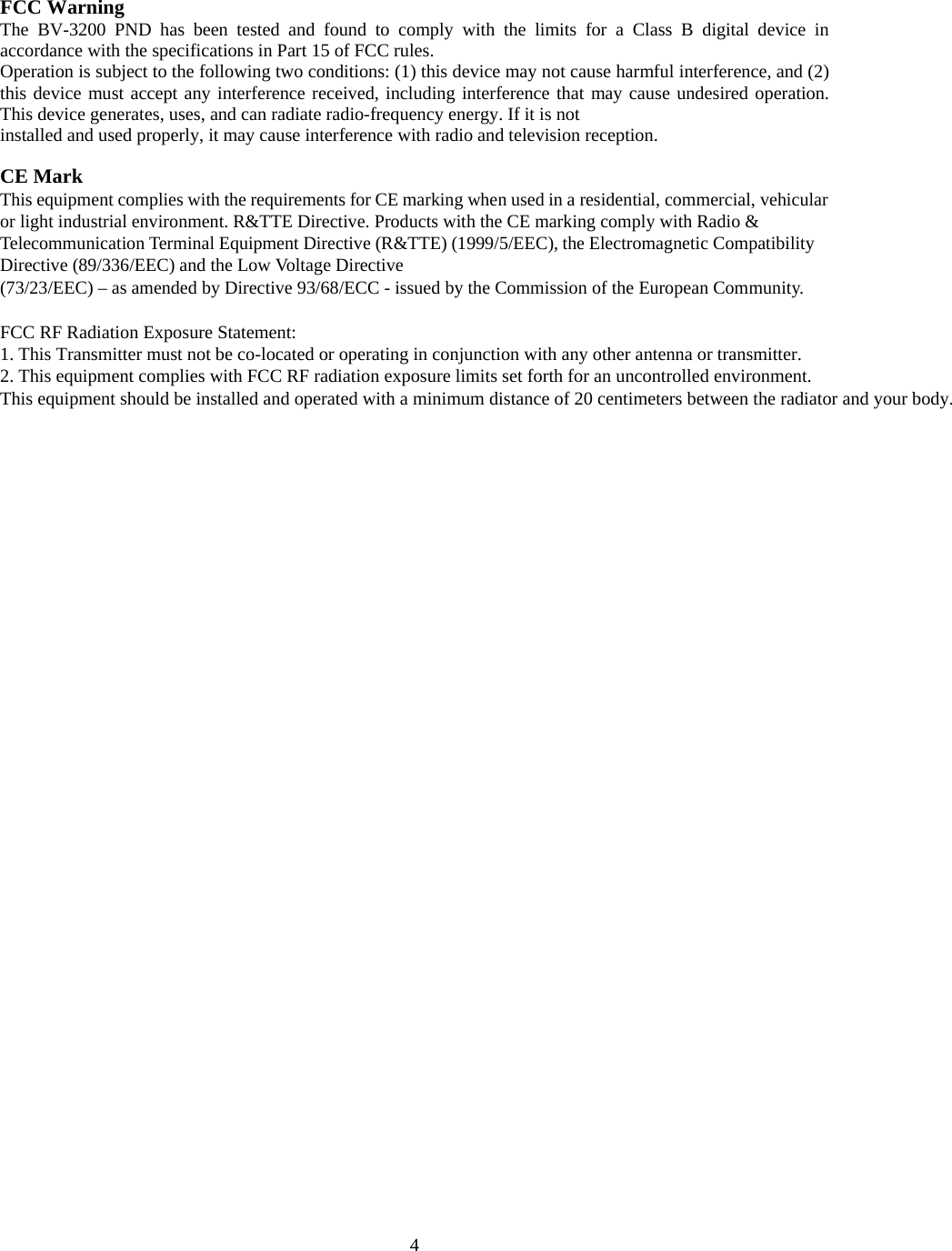  4FCC Warning The BV-3200 PND has been tested and found to comply with the limits for a Class B digital device in accordance with the specifications in Part 15 of FCC rules. Operation is subject to the following two conditions: (1) this device may not cause harmful interference, and (2) this device must accept any interference received, including interference that may cause undesired operation. This device generates, uses, and can radiate radio-frequency energy. If it is not installed and used properly, it may cause interference with radio and television reception.  CE Mark This equipment complies with the requirements for CE marking when used in a residential, commercial, vehicular or light industrial environment. R&amp;TTE Directive. Products with the CE marking comply with Radio &amp; Telecommunication Terminal Equipment Directive (R&amp;TTE) (1999/5/EEC), the Electromagnetic Compatibility Directive (89/336/EEC) and the Low Voltage Directive (73/23/EEC) &ndash; as amended by Directive 93/68/ECC - issued by the Commission of the European Community.  FCC RF Radiation Exposure Statement: 1. This Transmitter must not be co-located or operating in conjunction with any other antenna or transmitter. 2. This equipment complies with FCC RF radiation exposure limits set forth for an uncontrolled environment.This equipment should be installed and operated with a minimum distance of 20 centimeters between the radiator and your body. 