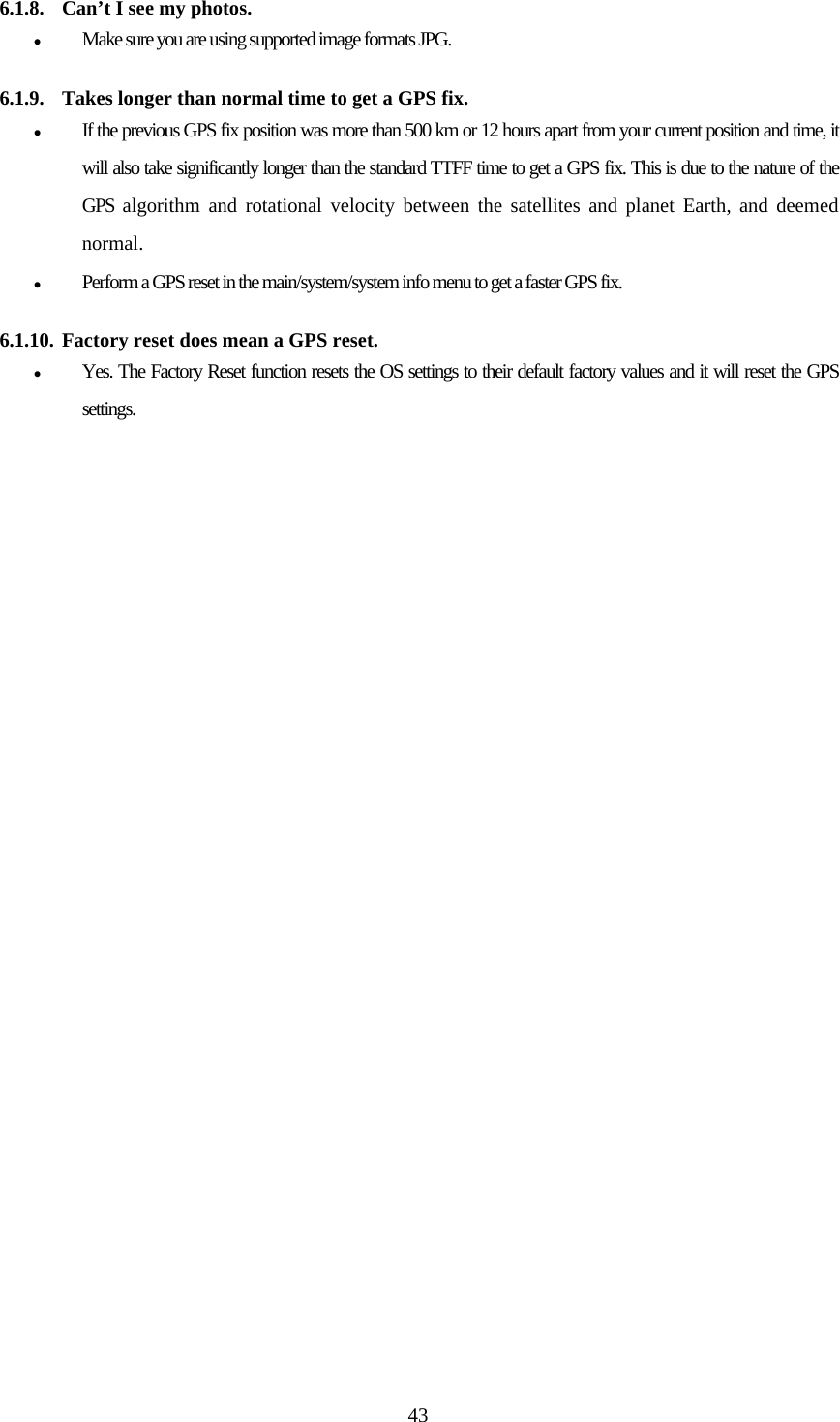  43 6.1.8. Can&rsquo;t I see my photos. z Make sure you are using supported image formats JPG.   6.1.9. Takes longer than normal time to get a GPS fix. z If the previous GPS fix position was more than 500 km or 12 hours apart from your current position and time, it will also take significantly longer than the standard TTFF time to get a GPS fix. This is due to the nature of the GPS algorithm and rotational velocity between the satellites and planet Earth, and deemed normal. z Perform a GPS reset in the main/system/system info menu to get a faster GPS fix.   6.1.10. Factory reset does mean a GPS reset. z Yes. The Factory Reset function resets the OS settings to their default factory values and it will reset the GPS settings.                      EQUIPMENT.                                 EQUIPMENT.  