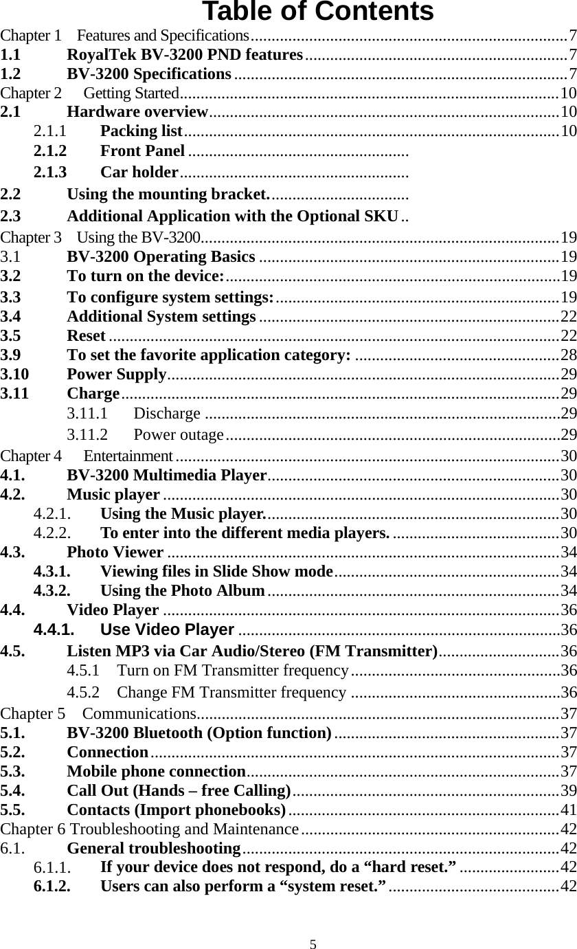  5Table of Contents Chapter 1    Features and Specifications............................................................................7 1.1 RoyalTek BV-3200 PND features...............................................................7 1.2 BV-3200 Specifications................................................................................7 Chapter 2  Getting Started...........................................................................................10 2.1 Hardware overview....................................................................................10 2.1.1 Packing list..........................................................................................10 2.1.2 Front Panel.....................................................2.1.3 Car holder....................................................... 2.2 Using the mounting bracket.................................. 2.3 Additional Application with the Optional SKU..Chapter 3    Using the BV-3200......................................................................................19 3.1  BV-3200 Operating Basics ........................................................................19 3.2 To turn on the device:................................................................................193.3 To configure system settings:....................................................................19 3.4 Additional System settings ........................................................................22 3.5 Reset ............................................................................................................22 3.9 To set the favorite application category: .................................................28 3.10 Power Supply..............................................................................................29 3.11 Charge.........................................................................................................29 3.11.1 Discharge.....................................................................................29 3.11.2 Power outage................................................................................29 Chapter 4  Entertainment............................................................................................30 4.1. BV-3200 Multimedia Player......................................................................30 4.2. Music player...............................................................................................30 4.2.1. Using the Music player.......................................................................30 4.2.2. To enter into the different media players.........................................30 4.3. Photo Viewer ..............................................................................................34 4.3.1. Viewing files in Slide Show mode......................................................34 4.3.2. Using the Photo Album......................................................................34 4.4. Video Player ...............................................................................................36 4.4.1. Use Video Player.............................................................................364.5. Listen MP3 via Car Audio/Stereo (FM Transmitter).............................36 4.5.1 Turn on FM Transmitter frequency..................................................36 4.5.2 Change FM Transmitter frequency..................................................36 Chapter 5    Communications.......................................................................................37 5.1. BV-3200 Bluetooth (Option function)......................................................37 5.2. Connection..................................................................................................37 5.3. Mobile phone connection...........................................................................37 5.4. Call Out (Hands &ndash; free Calling)................................................................39 5.5. Contacts (Import phonebooks).................................................................41 Chapter 6 Troubleshooting and Maintenance..............................................................42 6.1.  General troubleshooting............................................................................42 6.1.1. If your device does not respond, do a &ldquo;hard reset.&rdquo;........................42 6.1.2. Users can also perform a &ldquo;system reset.&rdquo;.........................................42 