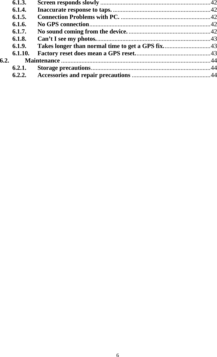  66.1.3. Screen responds slowly......................................................................42 6.1.4. Inaccurate response to taps...............................................................42 6.1.5. Connection Problems with PC..........................................................42 6.1.6. No GPS connection.............................................................................42 6.1.7. No sound coming from the device.....................................................42 6.1.8. Can&rsquo;t I see my photos.........................................................................43 6.1.9. Takes longer than normal time to get a GPS fix..............................43 6.1.10. Factory reset does mean a GPS reset................................................43 6.2. Maintenance ...............................................................................................44 6.2.1. Storage precautions............................................................................44 6.2.2. Accessories and repair precautions..................................................44  