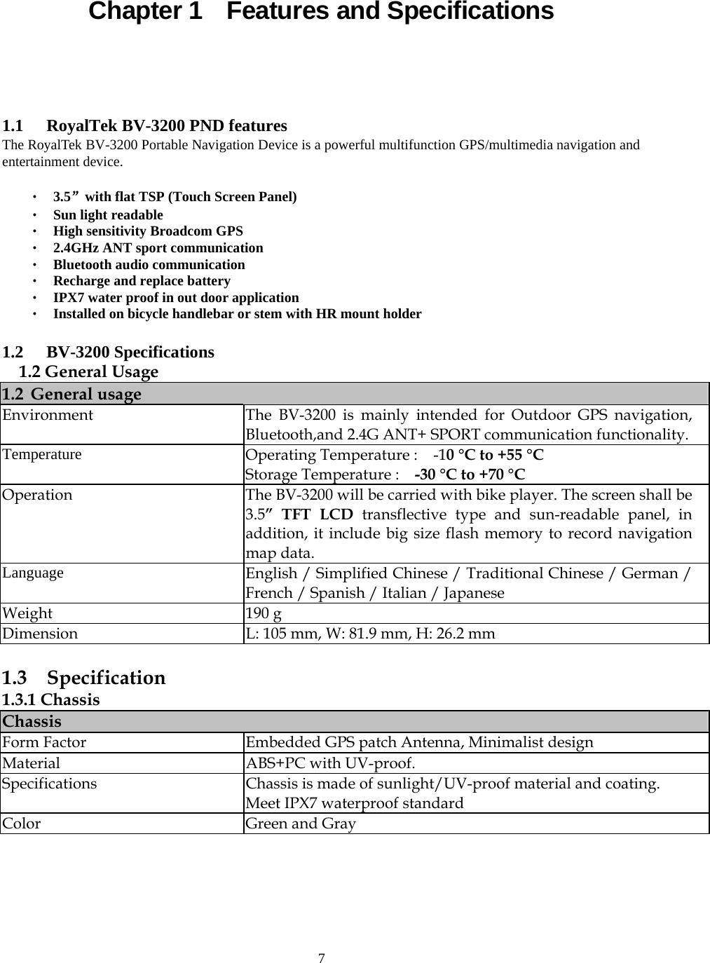  7Chapter 1    Features and Specifications  1.1 RoyalTek BV-3200 PND features The RoyalTek BV-3200 Portable Navigation Device is a powerful multifunction GPS/multimedia navigation and entertainment device.  ‧ 3.5&rdquo;with flat TSP (Touch Screen Panel) ‧ Sun light readable ‧ High sensitivity Broadcom GPS   ‧ 2.4GHz ANT sport communication ‧ Bluetooth audio communication ‧ Recharge and replace battery ‧ IPX7 water proof in out door application ‧ Installed on bicycle handlebar or stem with HR mount holder  1.2 BV-3200 Specifications 1.2 General Usage 1.2 General usage Environment  The BV-3200 is mainly intended for Outdoor GPS navigation, Bluetooth,and 2.4G ANT+ SPORT communication functionality.  Temperature  Operating Temperature :    -10 &deg;C to +55 &deg;C Storage Temperature :    -30 &deg;C to +70 &deg;C  Operation  The BV-3200 will be carried with bike player. The screen shall be 3.5&rdquo; TFT LCD transflective type and sun-readable panel, in addition, it include big size flash memory to record navigation map data. Language  English / Simplified Chinese / Traditional Chinese / German / French / Spanish / Italian / Japanese Weight 190 g Dimension  L: 105 mm, W: 81.9 mm, H: 26.2 mm  1.3  Specification 1.3.1 Chassis Chassis Form Factor  Embedded GPS patch Antenna, Minimalist design Material  ABS+PC with UV-proof.   Specifications  Chassis is made of sunlight/UV-proof material and coating.   Meet IPX7 waterproof standard Color Green and Gray  