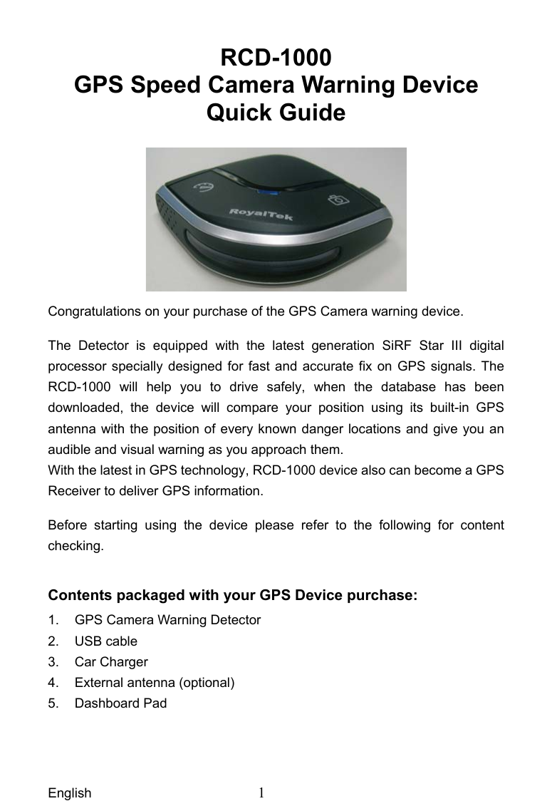 English  1 RCD-1000 GPS Speed Camera Warning Device   Quick Guide   Congratulations on your purchase of the GPS Camera warning device.   The Detector is equipped with the latest generation SiRF Star III digital processor specially designed for fast and accurate fix on GPS signals. The RCD-1000 will help you to drive safely, when the database has been downloaded, the device will compare your position using its built-in GPS antenna with the position of every known danger locations and give you an audible and visual warning as you approach them. With the latest in GPS technology, RCD-1000 device also can become a GPS Receiver to deliver GPS information.   Before starting using the device please refer to the following for content checking.  Contents packaged with your GPS Device purchase: 1.  GPS Camera Warning Detector   2. USB cable  3. Car Charger  4.  External antenna (optional) 5. Dashboard Pad 