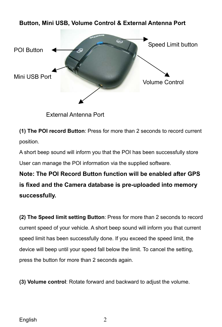 English  2 Button, Mini USB, Volume Control &amp; External Antenna Port     (1) The POI record Button: Press for more than 2 seconds to record current position. A short beep sound will inform you that the POI has been successfully store User can manage the POI information via the supplied software. Note: The POI Record Button function will be enabled after GPS is fixed and the Camera database is pre-uploaded into memory successfully.   (2) The Speed limit setting Button: Press for more than 2 seconds to record current speed of your vehicle. A short beep sound will inform you that current speed limit has been successfully done. If you exceed the speed limit, the device will beep until your speed fall below the limit. To cancel the setting, press the button for more than 2 seconds again.  (3) Volume control: Rotate forward and backward to adjust the volume.POI Button Mini USB Port External Antenna Port Volume Control Speed Limit button 
