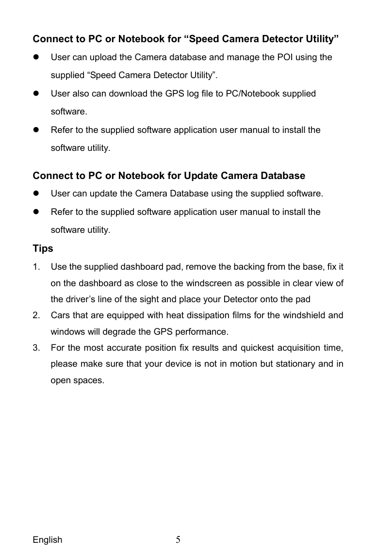 English  5 Connect to PC or Notebook for “Speed Camera Detector Utility”     User can upload the Camera database and manage the POI using the supplied “Speed Camera Detector Utility”.   User also can download the GPS log file to PC/Notebook supplied software.   Refer to the supplied software application user manual to install the software utility. Connect to PC or Notebook for Update Camera Database   User can update the Camera Database using the supplied software.   Refer to the supplied software application user manual to install the software utility. Tips 1.  Use the supplied dashboard pad, remove the backing from the base, fix it on the dashboard as close to the windscreen as possible in clear view of the driver’s line of the sight and place your Detector onto the pad   2.  Cars that are equipped with heat dissipation films for the windshield and windows will degrade the GPS performance. 3.  For the most accurate position fix results and quickest acquisition time, please make sure that your device is not in motion but stationary and in open spaces. 