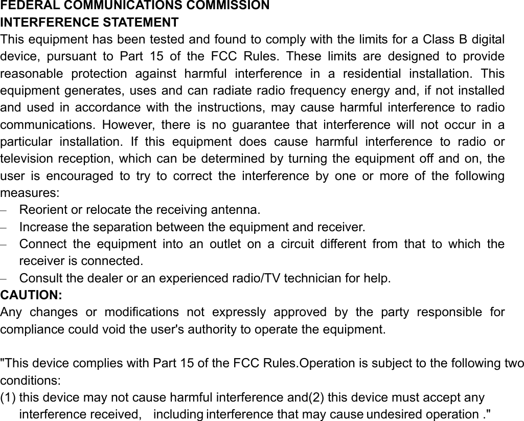 FEDERAL COMMUNICATIONS COMMISSION   INTERFERENCE STATEMENT This equipment has been tested and found to comply with the limits for a Class B digital device, pursuant to Part 15 of the FCC Rules. These limits are designed to provide reasonable protection against harmful interference in a residential installation. This equipment generates, uses and can radiate radio frequency energy and, if not installed and used in accordance with the instructions, may cause harmful interference to radio communications. However, there is no guarantee that interference will not occur in a particular installation. If this equipment does cause harmful interference to radio or television reception, which can be determined by turning the equipment off and on, the user is encouraged to try to correct the interference by one or more of the following measures: –  Reorient or relocate the receiving antenna. –  Increase the separation between the equipment and receiver. –  Connect the equipment into an outlet on a circuit different from that to which the receiver is connected. –  Consult the dealer or an experienced radio/TV technician for help. CAUTION: Any changes or modifications not expressly approved by the party responsible for compliance could void the user&apos;s authority to operate the equipment.  &quot;This device complies with Part 15 of the FCC Rules.Operation is subject to the following two conditions: (1) this device may not cause harmful interference and(2) this device must accept any interference received,  including interference that may cause undesired operation .&quot;      