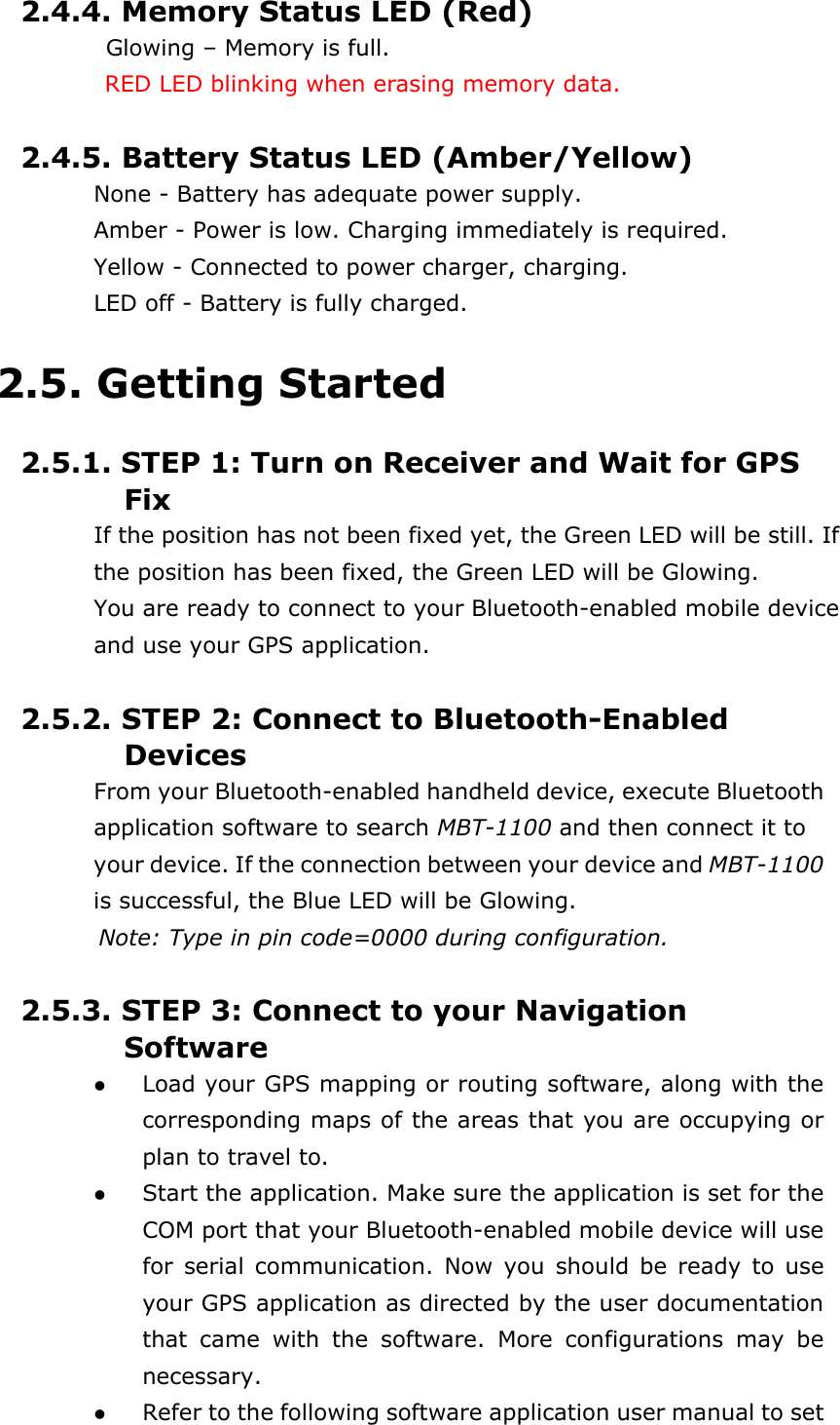   2.4.4. Memory Status LED (Red)  Glowing – Memory is full.           RED LED blinking when erasing memory data.  2.4.5. Battery Status LED (Amber/Yellow) None - Battery has adequate power supply. Amber - Power is low. Charging immediately is required. Yellow - Connected to power charger, charging. LED off - Battery is fully charged.  2.5. Getting Started  2.5.1. STEP 1: Turn on Receiver and Wait for GPS Fix If the position has not been fixed yet, the Green LED will be still. If the position has been fixed, the Green LED will be Glowing. You are ready to connect to your Bluetooth-enabled mobile device and use your GPS application.  2.5.2. STEP 2: Connect to Bluetooth-Enabled Devices From your Bluetooth-enabled handheld device, execute Bluetooth application software to search MBT-1100 and then connect it to your device. If the connection between your device and MBT-1100 is successful, the Blue LED will be Glowing.   Note: Type in pin code=0000 during configuration.  2.5.3. STEP 3: Connect to your Navigation Software   Load your GPS mapping or routing software, along with the          corresponding maps of the areas that you are occupying or plan to travel to.   Start the application. Make sure the application is set for the COM port that your Bluetooth-enabled mobile device will use for serial communication. Now you should be ready to use your GPS application as directed by the user documentation that came with the software. More configurations may be necessary.   Refer to the following software application user manual to set 