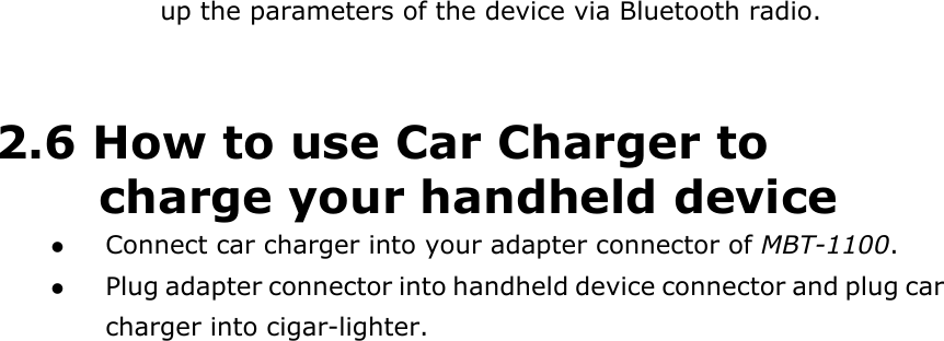   up the parameters of the device via Bluetooth radio.   2.6 How to use Car Charger to charge your handheld device   Connect car charger into your adapter connector of MBT-1100.    Plug adapter connector into handheld device connector and plug car charger into cigar-lighter.   