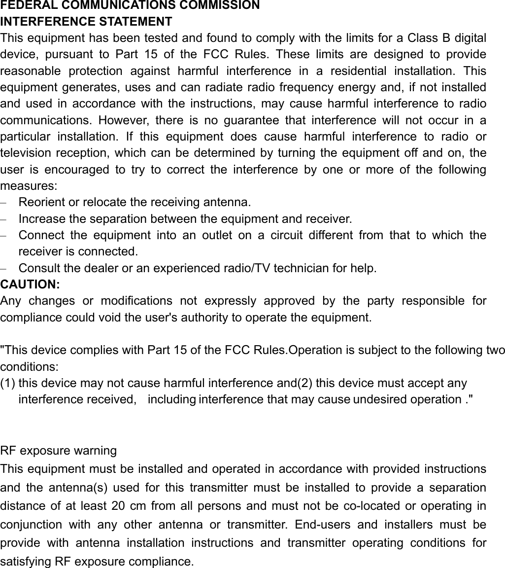 FEDERAL COMMUNICATIONS COMMISSION   INTERFERENCE STATEMENT This equipment has been tested and found to comply with the limits for a Class B digital device, pursuant to Part 15 of the FCC Rules. These limits are designed to provide reasonable protection against harmful interference in a residential installation. This equipment generates, uses and can radiate radio frequency energy and, if not installed and used in accordance with the instructions, may cause harmful interference to radio communications. However, there is no guarantee that interference will not occur in a particular installation. If this equipment does cause harmful interference to radio or television reception, which can be determined by turning the equipment off and on, the user is encouraged to try to correct the interference by one or more of the following measures: –  Reorient or relocate the receiving antenna. –  Increase the separation between the equipment and receiver. –  Connect the equipment into an outlet on a circuit different from that to which the receiver is connected. –  Consult the dealer or an experienced radio/TV technician for help. CAUTION: Any changes or modifications not expressly approved by the party responsible for compliance could void the user&apos;s authority to operate the equipment.  &quot;This device complies with Part 15 of the FCC Rules.Operation is subject to the following two conditions: (1) this device may not cause harmful interference and(2) this device must accept any interference received,  including interference that may cause undesired operation .&quot;   RF exposure warning This equipment must be installed and operated in accordance with provided instructions and the antenna(s) used for this transmitter must be installed to provide a separation distance of at least 20 cm from all persons and must not be co-located or operating in conjunction with any other antenna or transmitter. End-users and installers must be provide with antenna installation instructions and transmitter operating conditions for satisfying RF exposure compliance.  