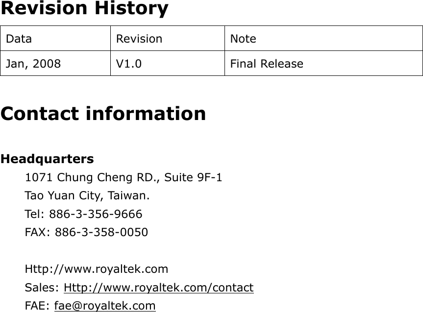   Revision History Data Revision  Note Jan, 2008  V1.0  Final Release  Contact information  Headquarters 1071 Chung Cheng RD., Suite 9F-1 Tao  Yuan  Ci ty, Ta iwa n.  Tel: 886-3-356-9666 FAX: 886-3-358-0050  Http://www.royaltek.com Sales: Http://www.royaltek.com/contact FAE: fae@royaltek.com    