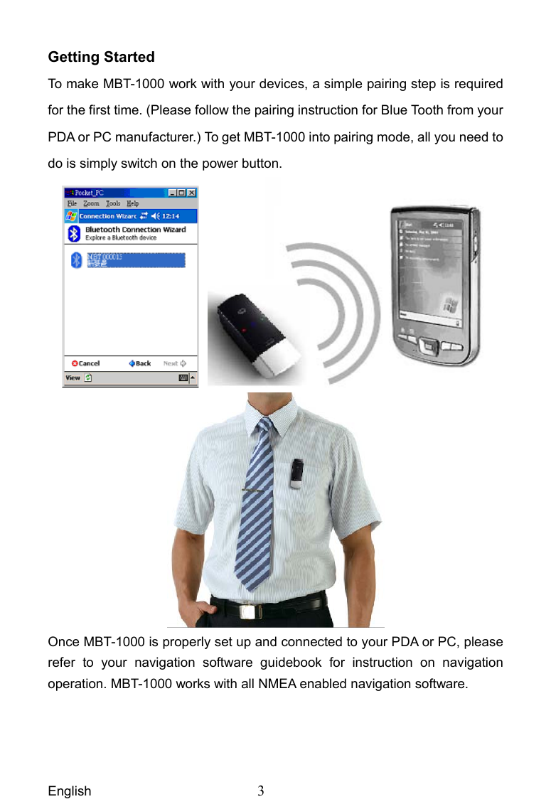  English  3  Getting Started To make MBT-1000 work with your devices, a simple pairing step is required for the first time. (Please follow the pairing instruction for Blue Tooth from your PDA or PC manufacturer.) To get MBT-1000 into pairing mode, all you need to do is simply switch on the power button.      Once MBT-1000 is properly set up and connected to your PDA or PC, please refer to your navigation software guidebook for instruction on navigation operation. MBT-1000 works with all NMEA enabled navigation software.  