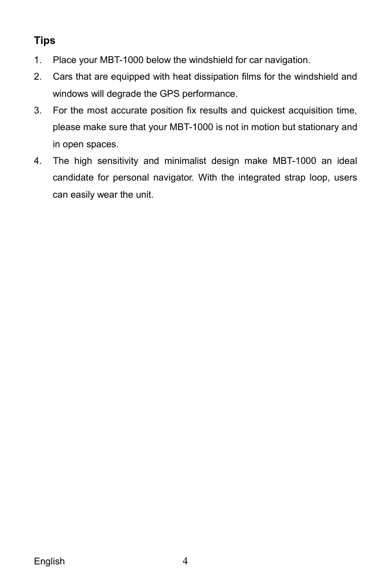  English  4  Tips 1.  Place your MBT-1000 below the windshield for car navigation. 2.  Cars that are equipped with heat dissipation films for the windshield and windows will degrade the GPS performance. 3.  For the most accurate position fix results and quickest acquisition time, please make sure that your MBT-1000 is not in motion but stationary and in open spaces. 4.  The high sensitivity and minimalist design make MBT-1000 an ideal candidate for personal navigator. With the integrated strap loop, users can easily wear the unit.  