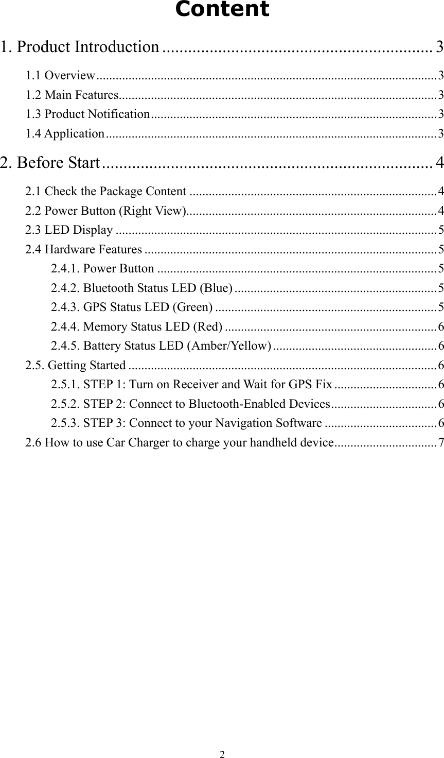  2 Content 1. Product Introduction ............................................................... 3 1.1 Overview..........................................................................................................3 1.2 Main Features...................................................................................................3 1.3 Product Notification.........................................................................................3 1.4 Application.......................................................................................................3 2. Before Start............................................................................. 4 2.1 Check the Package Content .............................................................................4 2.2 Power Button (Right View)..............................................................................4 2.3 LED Display ....................................................................................................5 2.4 Hardware Features ...........................................................................................5 2.4.1. Power Button .......................................................................................5 2.4.2. Bluetooth Status LED (Blue) ...............................................................5 2.4.3. GPS Status LED (Green) .....................................................................5 2.4.4. Memory Status LED (Red) ..................................................................6 2.4.5. Battery Status LED (Amber/Yellow) ...................................................6 2.5. Getting Started ................................................................................................6 2.5.1. STEP 1: Turn on Receiver and Wait for GPS Fix ................................6 2.5.2. STEP 2: Connect to Bluetooth-Enabled Devices.................................6 2.5.3. STEP 3: Connect to your Navigation Software ...................................6 2.6 How to use Car Charger to charge your handheld device................................7 