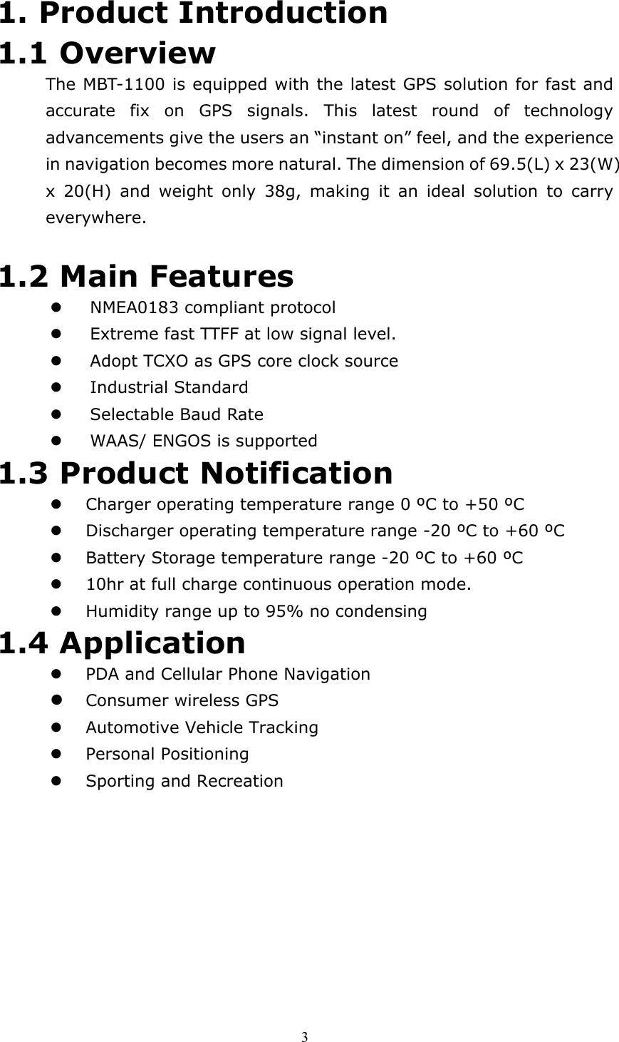  31. Product Introduction 1.1 Overview The MBT-1100 is equipped with the latest GPS solution for fast and accurate fix on GPS signals. This latest round of technology advancements give the users an “instant on” feel, and the experience in navigation becomes more natural. The dimension of 69.5(L) x 23(W) x 20(H) and weight only 38g, making it an ideal solution to carry everywhere.   1.2 Main Features   NMEA0183 compliant protocol   Extreme fast TTFF at low signal level.     Adopt TCXO as GPS core clock source   Industrial Standard   Selectable Baud Rate   WAAS/ ENGOS is supported 1.3 Product Notification   Charger operating temperature range 0 ºC to +50 ºC   Discharger operating temperature range -20 ºC to +60 ºC   Battery Storage temperature range -20 ºC to +60 ºC   10hr at full charge continuous operation mode.   Humidity range up to 95% no condensing 1.4 Application   PDA and Cellular Phone Navigation   Consumer wireless GPS   Automotive Vehicle Tracking   Personal Positioning   Sporting and Recreation 