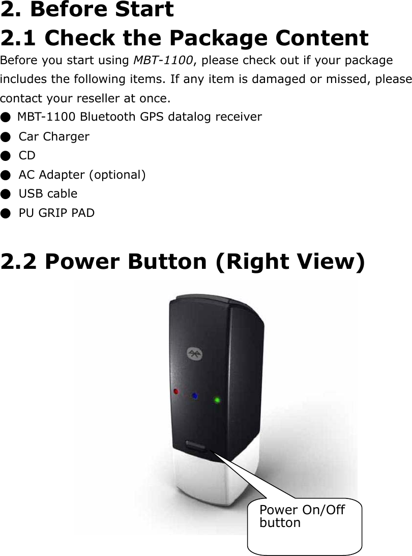   2. Before Start 2.1 Check the Package Content Before you start using MBT-1100, please check out if your package includes the following items. If any item is damaged or missed, please contact your reseller at once. ●  MBT-1100 Bluetooth GPS datalog receiver   ●  Car Charger ●  CD  ●  AC Adapter (optional)   ●  USB cable ●  PU GRIP PAD  2.2 Power Button (Right View)    Power On/Off button 