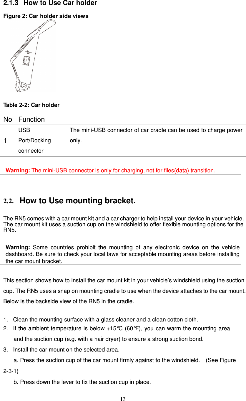  13  2.1.3  How to Use Car holder  Figure 2: Car holder side views       Table 2-2: Car holder    No Function   1 USB Port/Docking connector The mini-USB connector of car cradle can be used to charge power only.  Warning: The mini-USB connector is only for charging, not for files(data) transition.   2.2. How to Use mounting bracket.  The RN5 comes with a car mount kit and a car charger to help install your device in your vehicle. The car mount kit uses a suction cup on the windshield to offer flexible mounting options for the RN5.  Warning: Some countries prohibit the mounting of any electronic device on the vehicle dashboard. Be sure to check your local laws for acceptable mounting areas before installing the car mount bracket.  This section shows how to install the car mount kit in your vehicle’s windshield using the suction cup. The RN5 uses a snap on mounting cradle to use when the device attaches to the car mount. Below is the backside view of the RN5 in the cradle.  1. Clean the mounting surface with a glass cleaner and a clean cotton cloth. 2. If the ambient temperature is below +15°C (60°F), you can warm the mounting area and the suction cup (e.g. with a hair dryer) to ensure a strong suction bond. 3. Install the car mount on the selected area.   a. Press the suction cup of the car mount firmly against to the windshield.    (See Figure 2-3-1) b. Press down the lever to fix the suction cup in place. 