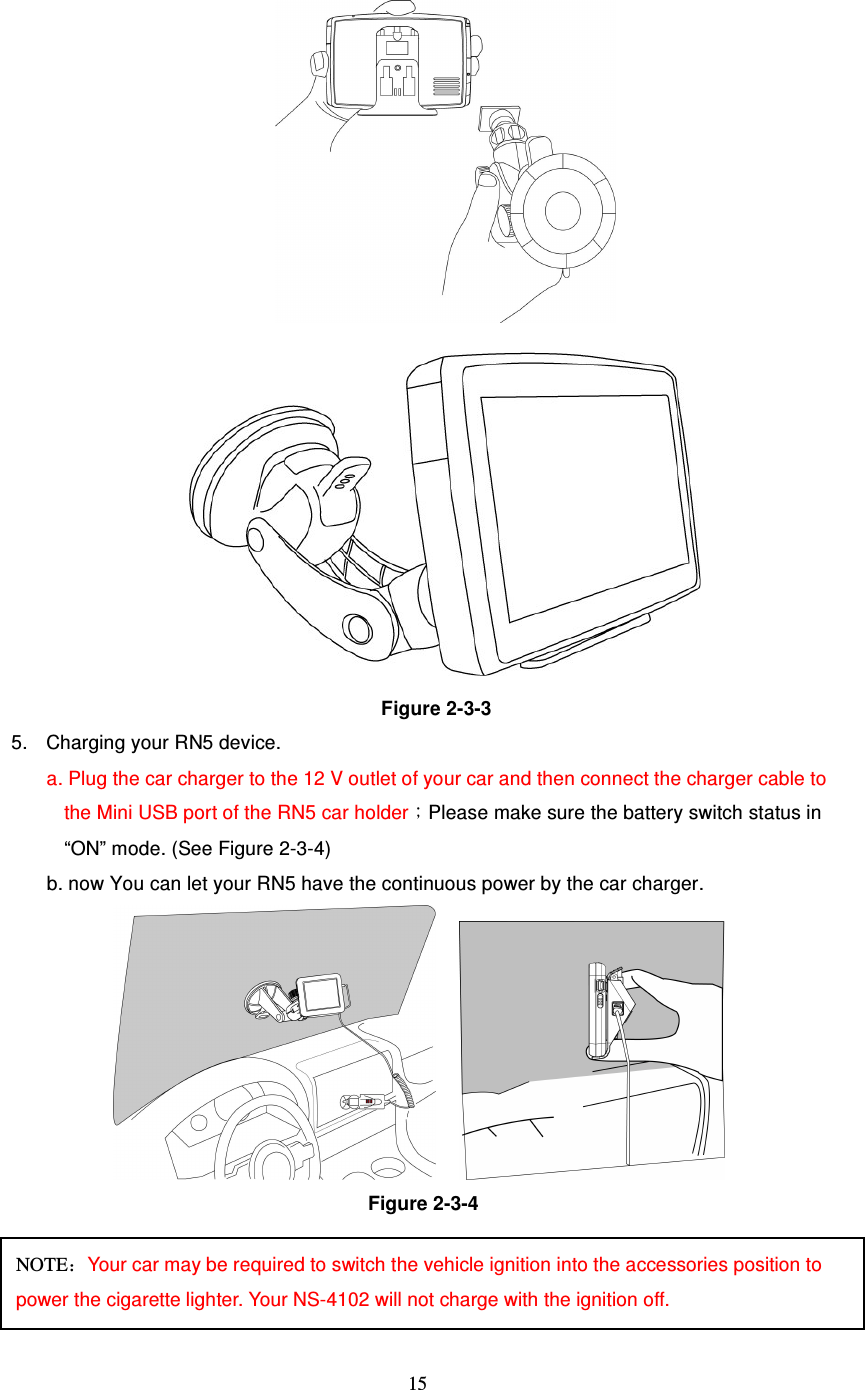  15  Figure 2-3-3 5.  Charging your RN5 device. a. Plug the car charger to the 12 V outlet of your car and then connect the charger cable to the Mini USB port of the RN5 car holder；Please make sure the battery switch status in “ON” mode. (See Figure 2-3-4) b. now You can let your RN5 have the continuous power by the car charger.      Figure 2-3-4    NOTE：Your car may be required to switch the vehicle ignition into the accessories position to power the cigarette lighter. Your NS-4102 will not charge with the ignition off. 