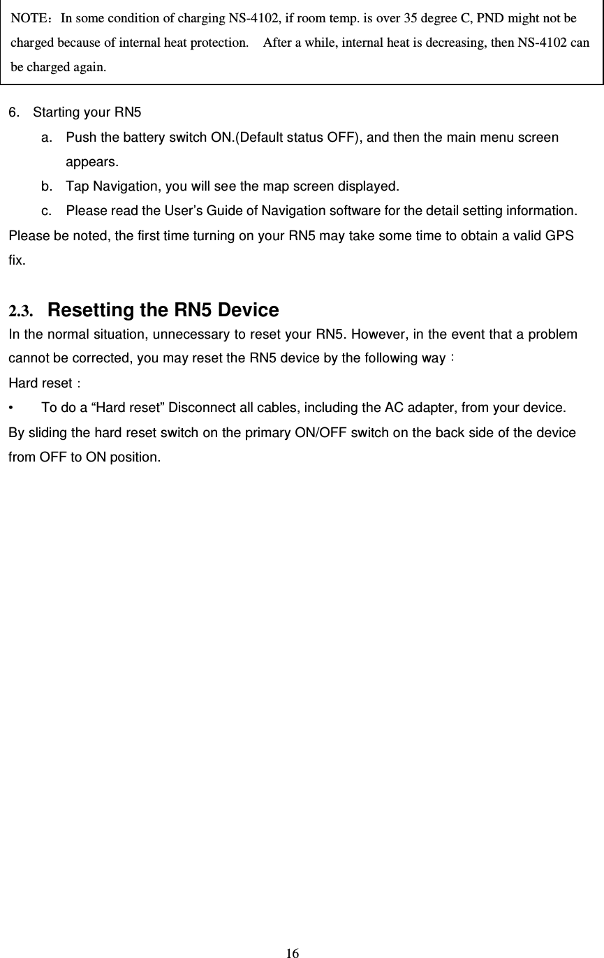  16      6.  Starting your RN5 a.  Push the battery switch ON.(Default status OFF), and then the main menu screen appears. b.  Tap Navigation, you will see the map screen displayed. c.  Please read the User’s Guide of Navigation software for the detail setting information. Please be noted, the first time turning on your RN5 may take some time to obtain a valid GPS fix.    2.3. Resetting the RN5 Device In the normal situation, unnecessary to reset your RN5. However, in the event that a problem cannot be corrected, you may reset the RN5 device by the following way： Hard reset： •  To do a “Hard reset” Disconnect all cables, including the AC adapter, from your device.   By sliding the hard reset switch on the primary ON/OFF switch on the back side of the device from OFF to ON position.    NOTE：In some condition of charging NS-4102, if room temp. is over 35 degree C, PND might not be charged because of internal heat protection.    After a while, internal heat is decreasing, then NS-4102 can be charged again. 