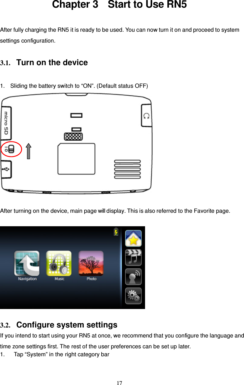  17  Chapter 3    Start to Use RN5 After fully charging the RN5 it is ready to be used. You can now turn it on and proceed to system settings configuration.  3.1. Turn on the device  1.  Sliding the battery switch to “ON”. (Default status OFF)   After turning on the device, main page will display. This is also referred to the Favorite page.    3.2. Configure system settings If you intend to start using your RN5 at once, we recommend that you configure the language and time zone settings first. The rest of the user preferences can be set up later. 1.  Tap “System” in the right category bar 