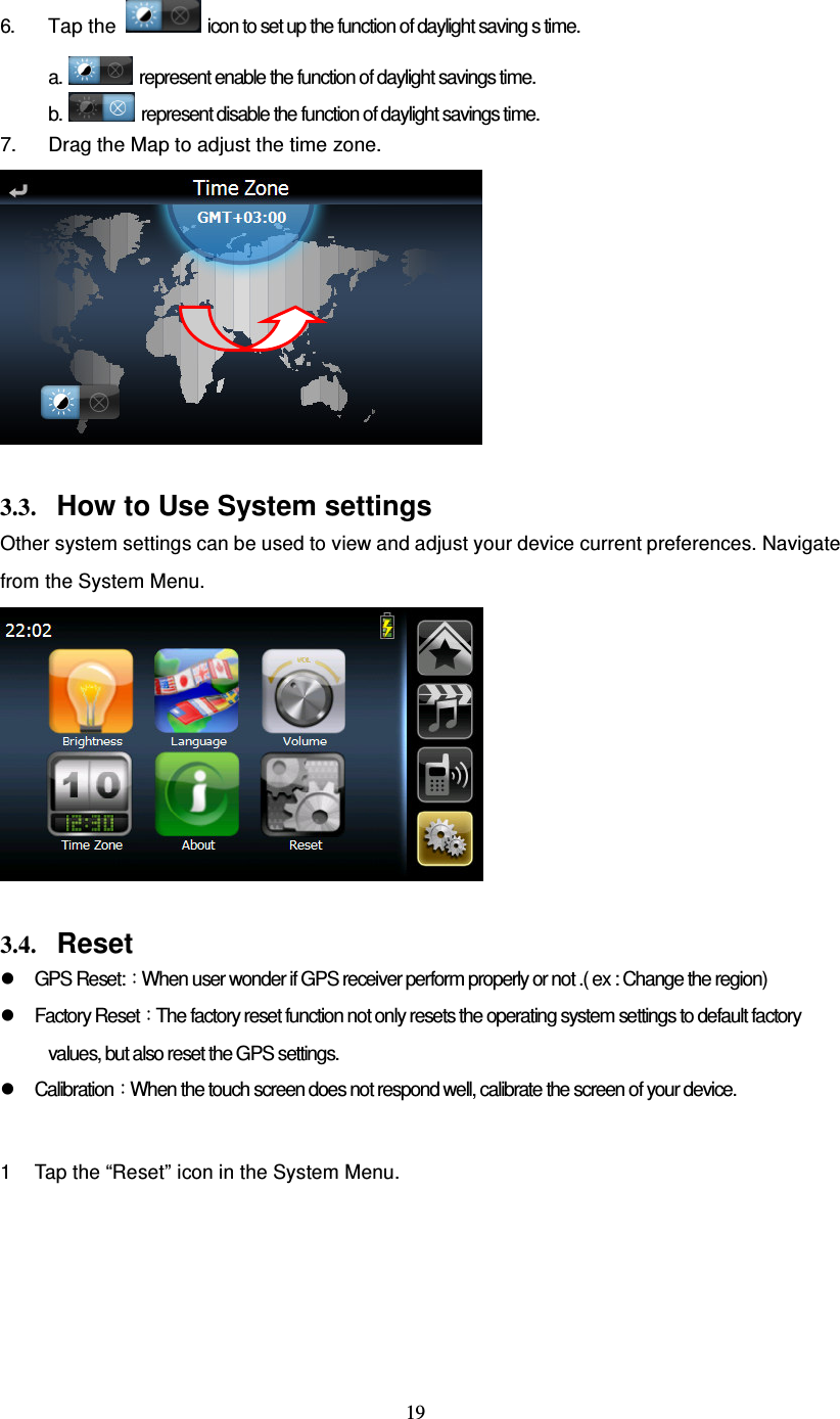 19 6. Tap the  icon to set up the function of daylight saving s time. a.   represent enable the function of daylight savings time. b.   represent disable the function of daylight savings time. 7.  Drag the Map to adjust the time zone.   3.3. How to Use System settings Other system settings can be used to view and adjust your device current preferences. Navigate from the System Menu.   3.4. Reset   GPS Reset:：When user wonder if GPS receiver perform properly or not .( ex : Change the region)   Factory Reset：The factory reset function not only resets the operating system settings to default factory values, but also reset the GPS settings.   Calibration：When the touch screen does not respond well, calibrate the screen of your device.  1  Tap the “Reset” icon in the System Menu. 