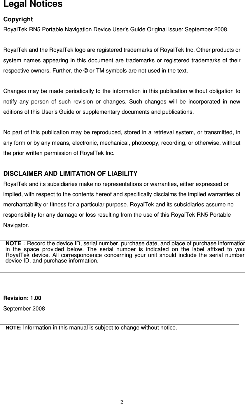  2 Legal Notices Copyright RoyalTek RN5 Portable Navigation Device User’s Guide Original issue: September 2008.  RoyalTek and the RoyalTek logo are registered trademarks of RoyalTek Inc. Other products or system names appearing  in this  document  are trademarks  or registered trademarks of their respective owners. Further, the © or TM symbols are not used in the text.  Changes may be made periodically to the information in this publication without obligation to notify  any  person  of  such  revision  or  changes.  Such  changes  will  be  incorporated  in  new editions of this User’s Guide or supplementary documents and publications.  No part of this publication may be reproduced, stored in a retrieval system, or transmitted, in any form or by any means, electronic, mechanical, photocopy, recording, or otherwise, without the prior written permission of RoyalTek Inc.  DISCLAIMER AND LIMITATION OF LIABILITY RoyalTek and its subsidiaries make no representations or warranties, either expressed or implied, with respect to the contents hereof and specifically disclaims the implied warranties of merchantability or fitness for a particular purpose. RoyalTek and its subsidiaries assume no responsibility for any damage or loss resulting from the use of this RoyalTek RN5 Portable Navigator.  NOTE：Record the device ID, serial number, purchase date, and place of purchase information in  the  space  provided  below.  The  serial  number  is  indicated  on  the  label  affixed  to  your RoyalTek  device.  All  correspondence  concerning  your  unit  should  include  the  serial  number, device ID, and purchase information.   Revision: 1.00 September 2008  NOTE: Information in this manual is subject to change without notice.  