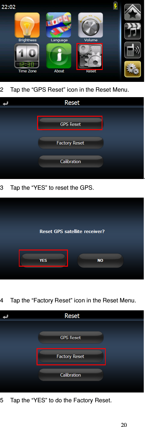  20  2  Tap the “GPS Reset” icon in the Reset Menu. . 3  Tap the “YES” to reset the GPS.   4  Tap the “Factory Reset” icon in the Reset Menu.  5  Tap the “YES” to do the Factory Reset. 