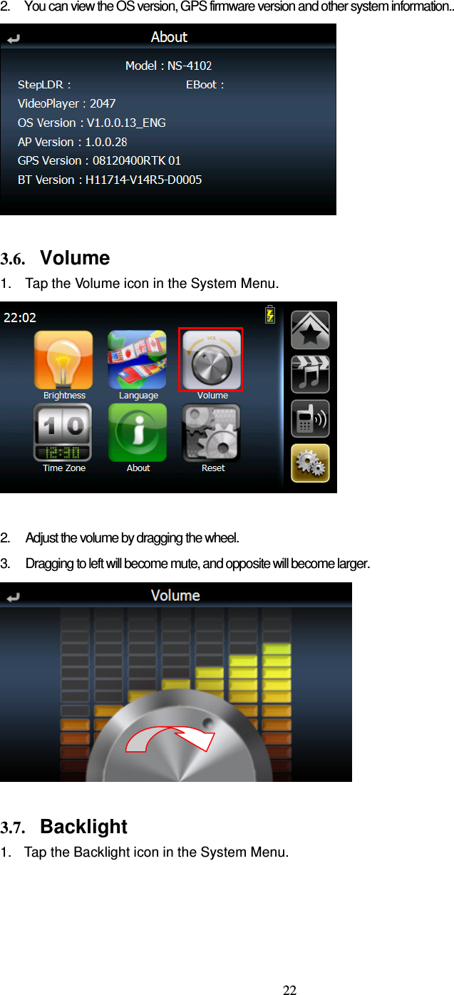  22 2.  You can view the OS version, GPS firmware version and other system information..   3.6. Volume 1. Tap the Volume icon in the System Menu.   2.  Adjust the volume by dragging the wheel. 3.  Dragging to left will become mute, and opposite will become larger.   3.7. Backlight 1.  Tap the Backlight icon in the System Menu. 