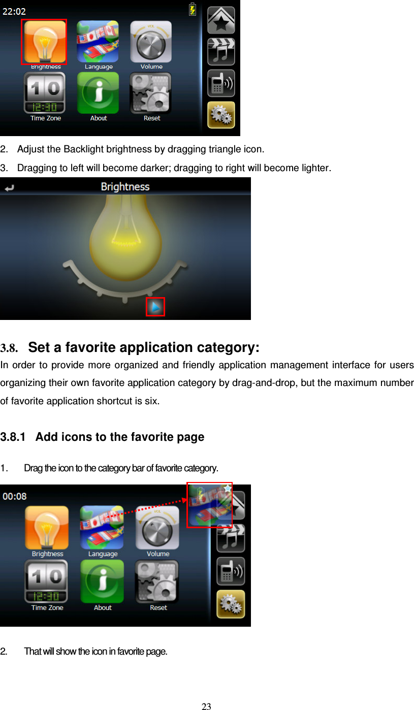  23  2.  Adjust the Backlight brightness by dragging triangle icon. 3.  Dragging to left will become darker; dragging to right will become lighter.   3.8. Set a favorite application category: In  order  to  provide  more  organized  and friendly  application  management  interface  for  users organizing their own favorite application category by drag-and-drop, but the maximum number of favorite application shortcut is six.  3.8.1  Add icons to the favorite page  1.  Drag the icon to the category bar of favorite category.    2.  That will show the icon in favorite page. 