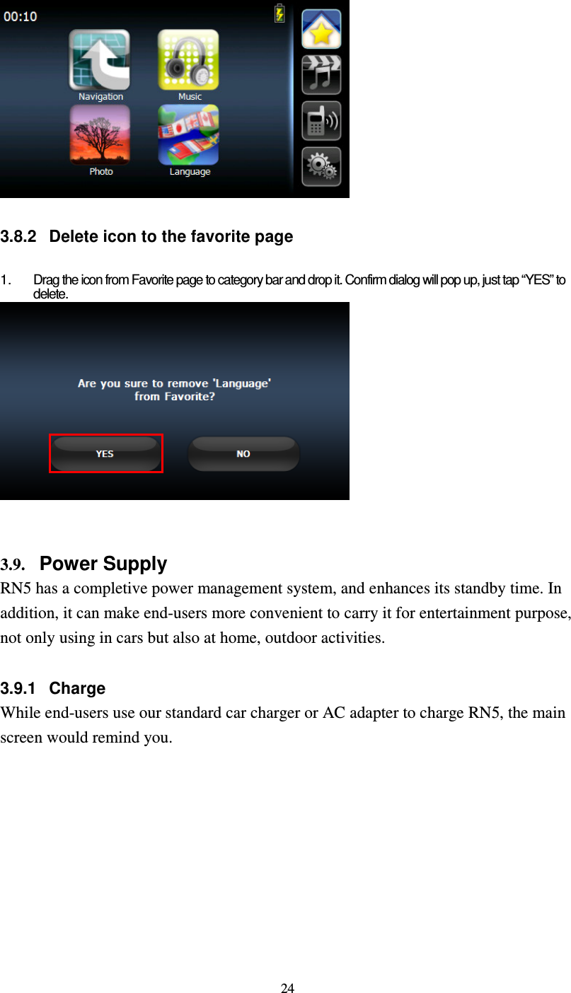 24   3.8.2  Delete icon to the favorite page  1.  Drag the icon from Favorite page to category bar and drop it. Confirm dialog will pop up, just tap “YES” to delete.    3.9. Power Supply RN5 has a completive power management system, and enhances its standby time. In addition, it can make end-users more convenient to carry it for entertainment purpose, not only using in cars but also at home, outdoor activities.  3.9.1  Charge While end-users use our standard car charger or AC adapter to charge RN5, the main screen would remind you.  