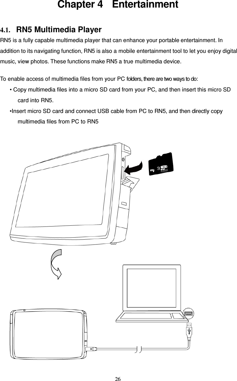  26  Chapter 4  Entertainment 4.1. RN5 Multimedia Player RN5 is a fully capable multimedia player that can enhance your portable entertainment. In addition to its navigating function, RN5 is also a mobile entertainment tool to let you enjoy digital music, view photos. These functions make RN5 a true multimedia device.  To enable access of multimedia files from your PC folders, there are two ways to do: • Copy multimedia files into a micro SD card from your PC, and then insert this micro SD card into RN5. •Insert micro SD card and connect USB cable from PC to RN5, and then directly copy multimedia files from PC to RN5     