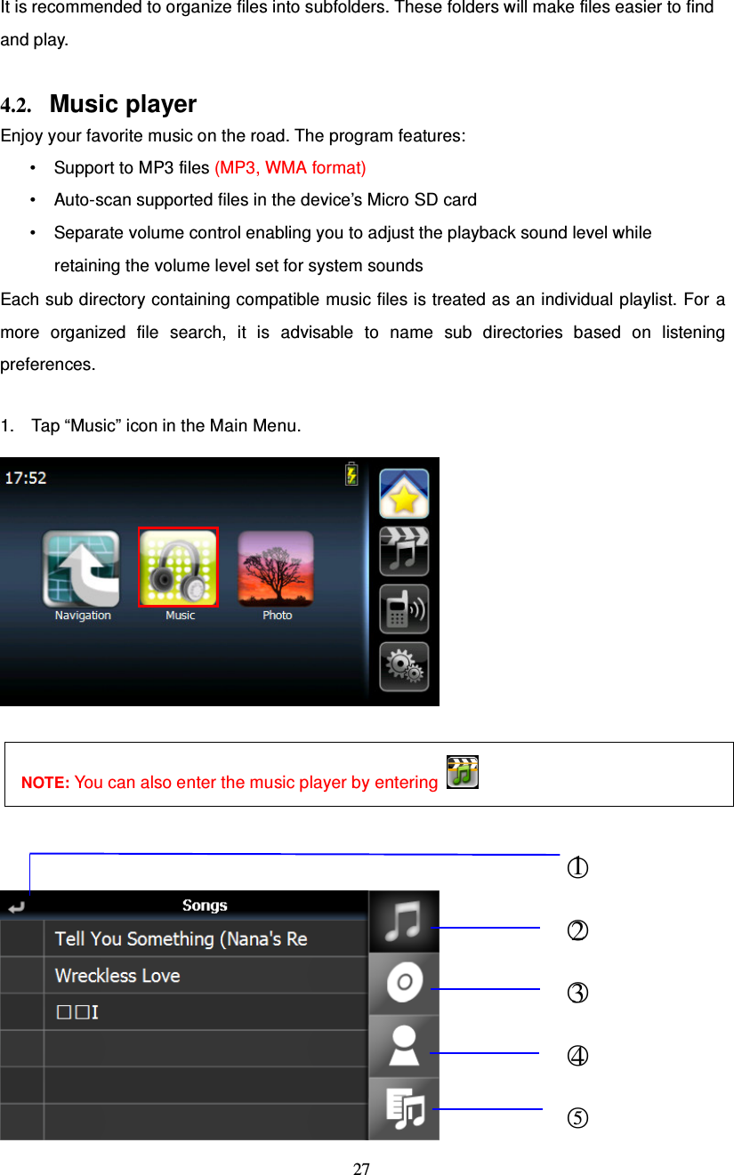  27   It is recommended to organize files into subfolders. These folders will make files easier to find and play.  4.2. Music player Enjoy your favorite music on the road. The program features: • Support to MP3 files (MP3, WMA format) • Auto-scan supported files in the device’s Micro SD card • Separate volume control enabling you to adjust the playback sound level while retaining the volume level set for system sounds Each sub directory containing compatible music files is treated as an individual playlist. For a more organized file search, it is advisable to name sub directories based on listening preferences.  1. Tap “Music” icon in the Main Menu.     NOTE: You can also enter the music player by entering        ○1 ○2  ○3  ○4  ○5 