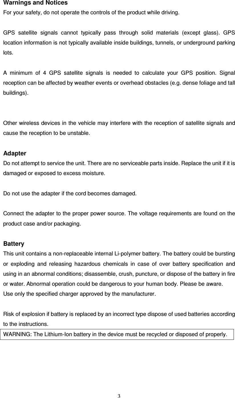  3 Warnings and Notices For your safety, do not operate the controls of the product while driving.  GPS  satellite  signals  cannot  typically  pass  through  solid  materials  (except  glass).  GPS location information is not typically available inside buildings, tunnels, or underground parking lots.  A  minimum  of  4  GPS  satellite  signals  is  needed  to  calculate  your  GPS  position.  Signal reception can be affected by weather events or overhead obstacles (e.g. dense foliage and tall buildings).   Other wireless devices in the vehicle may interfere with the reception of satellite signals and cause the reception to be unstable.  Adapter Do not attempt to service the unit. There are no serviceable parts inside. Replace the unit if it is damaged or exposed to excess moisture.  Do not use the adapter if the cord becomes damaged.  Connect the adapter to the proper power source. The voltage requirements are found on the product case and/or packaging.  Battery This unit contains a non-replaceable internal Li-polymer battery. The battery could be bursting or  exploding  and  releasing  hazardous  chemicals  in  case  of  over  battery  specification  and using in an abnormal conditions; disassemble, crush, puncture, or dispose of the battery in fire or water. Abnormal operation could be dangerous to your human body. Please be aware. Use only the specified charger approved by the manufacturer.  Risk of explosion if battery is replaced by an incorrect type dispose of used batteries according to the instructions. WARNING: The Lithium-Ion battery in the device must be recycled or disposed of properly.  