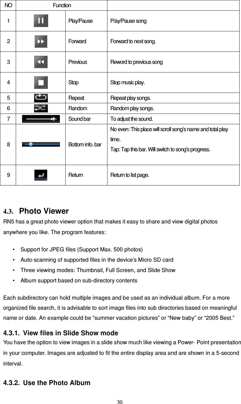  30 NO Function   1   Play/Pause  P/ay/Pause song 2   Forward  Forward to next song. 3   Previous  Reword to previous song 4   Stop  Stop music play. 5   Repeat  Repeat play songs. 6   Random  Random play songs. 7   Sound bar  To adjust the sound. 8   Bottom info. bar No even: This place will scroll song’s name and total play time. Tap: Tap this bar. Will switch to song’s progress.  9   Return  Return to list page.   4.3. Photo Viewer RN5 has a great photo viewer option that makes it easy to share and view digital photos anywhere you like. The program features:  • Support for JPEG files (Support Max. 500 photos) • Auto-scanning of supported files in the device’s Micro SD card • Three viewing modes: Thumbnail, Full Screen, and Slide Show • Album support based on sub-directory contents  Each subdirectory can hold multiple images and be used as an individual album. For a more organized file search, it is advisable to sort image files into sub directories based on meaningful name or date. An example could be “summer vacation pictures” or “New baby” or “2005 Best.”  4.3.1.  View files in Slide Show mode You have the option to view images in a slide show much like viewing a Power- Point presentation in your computer. Images are adjusted to fit the entire display area and are shown in a 5-second interval.  4.3.2.  Use the Photo Album 