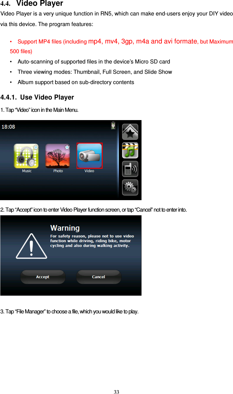  33  4.4. Video Player Video Player is a very unique function in RN5, which can make end-users enjoy your DIY video via this device. The program features:  • Support MP4 files (including mp4, mv4, 3gp, m4a and avi formate, but Maximum 500 files) • Auto-scanning of supported files in the device’s Micro SD card • Three viewing modes: Thumbnail, Full Screen, and Slide Show • Album support based on sub-directory contents  4.4.1.  Use Video Player  1. Tap “Video” icon in the Main Menu.              2. Tap “Accept” icon to enter Video Player function screen, or tap “Cancel” not to enter into.   3. Tap “File Manager” to choose a file, which you would like to play. 