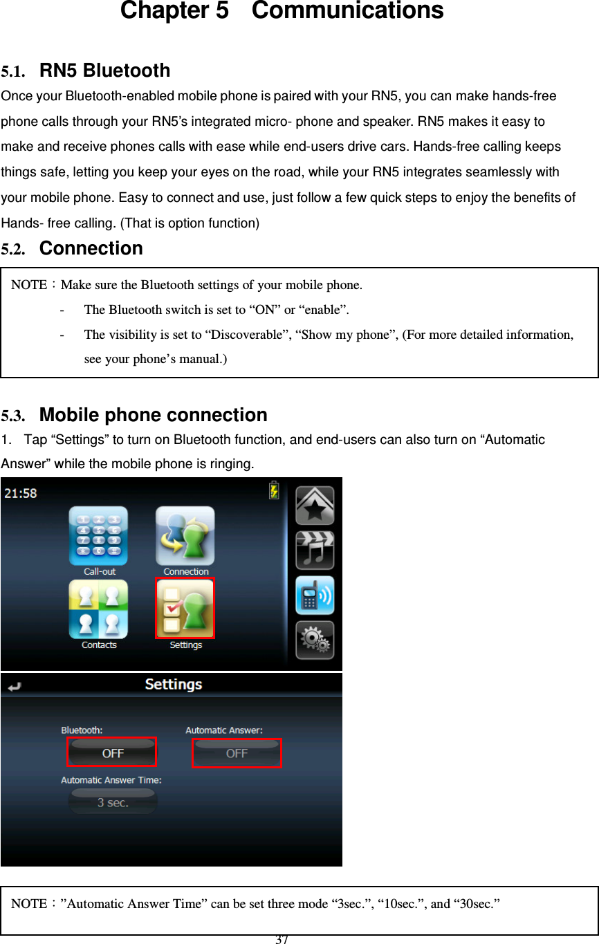  37 Chapter 5    Communications 5.1. RN5 Bluetooth   Once your Bluetooth-enabled mobile phone is paired with your RN5, you can make hands-free phone calls through your RN5’s integrated micro- phone and speaker. RN5 makes it easy to make and receive phones calls with ease while end-users drive cars. Hands-free calling keeps things safe, letting you keep your eyes on the road, while your RN5 integrates seamlessly with your mobile phone. Easy to connect and use, just follow a few quick steps to enjoy the benefits of Hands- free calling. (That is option function) 5.2. Connection      5.3. Mobile phone connection 1.  Tap “Settings” to turn on Bluetooth function, and end-users can also turn on “Automatic Answer” while the mobile phone is ringing.    1. Back to “Communication” screen, and tap “Connection” NOTE：Make sure the Bluetooth settings of your mobile phone. - The Bluetooth switch is set to “ON” or “enable”. - The visibility is set to “Discoverable”, “Show my phone”, (For more detailed information, see your phone’s manual.) NOTE：”Automatic Answer Time” can be set three mode “3sec.”, “10sec.”, and “30sec.” 