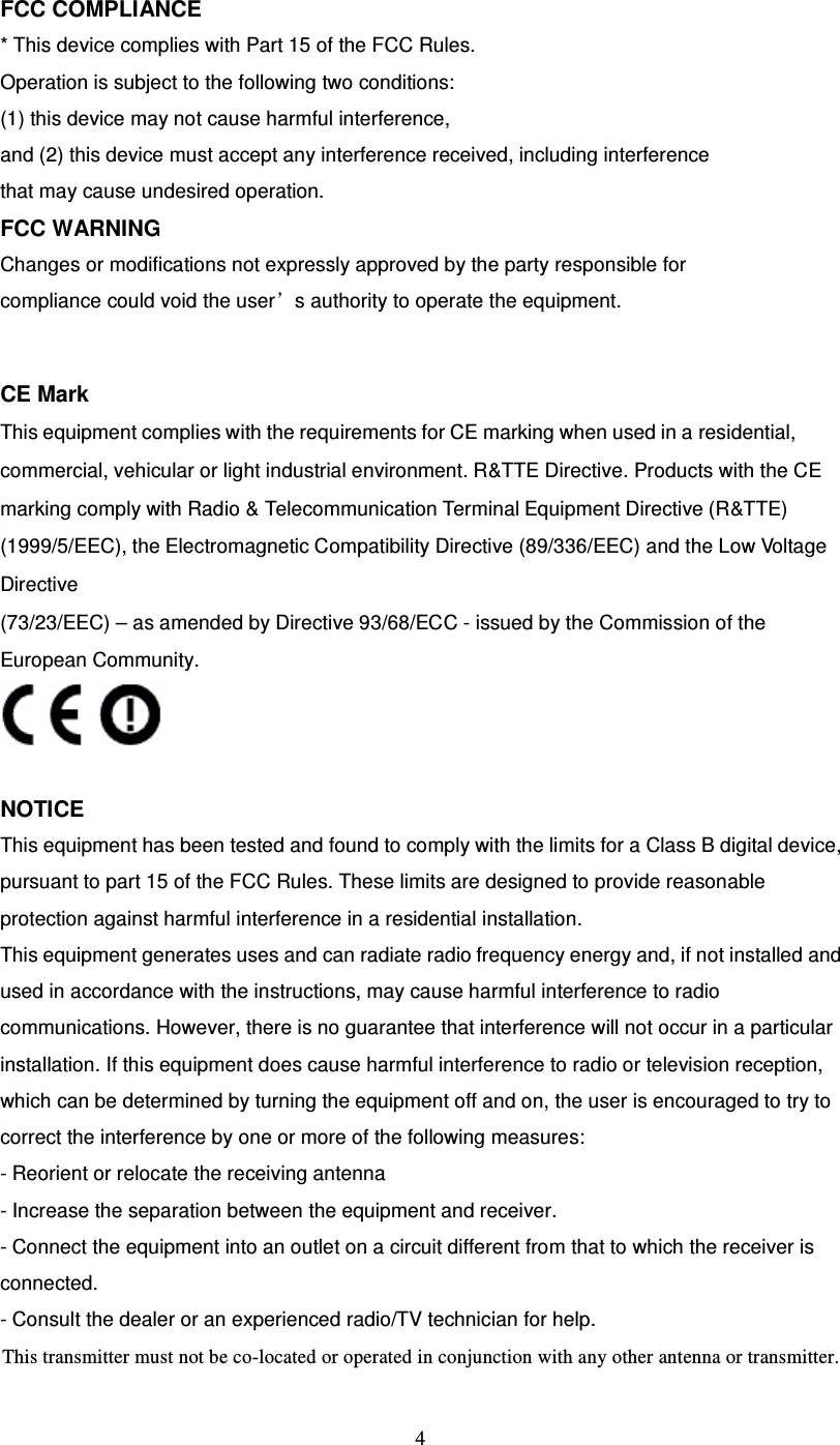  4 FCC COMPLIANCE * This device complies with Part 15 of the FCC Rules. Operation is subject to the following two conditions: (1) this device may not cause harmful interference, and (2) this device must accept any interference received, including interference that may cause undesired operation. FCC WARNING Changes or modifications not expressly approved by the party responsible for compliance could void the user’s authority to operate the equipment.   CE Mark This equipment complies with the requirements for CE marking when used in a residential, commercial, vehicular or light industrial environment. R&amp;TTE Directive. Products with the CE marking comply with Radio &amp; Telecommunication Terminal Equipment Directive (R&amp;TTE) (1999/5/EEC), the Electromagnetic Compatibility Directive (89/336/EEC) and the Low Voltage Directive (73/23/EEC) – as amended by Directive 93/68/ECC - issued by the Commission of the European Community.   NOTICE This equipment has been tested and found to comply with the limits for a Class B digital device, pursuant to part 15 of the FCC Rules. These limits are designed to provide reasonable protection against harmful interference in a residential installation. This equipment generates uses and can radiate radio frequency energy and, if not installed and used in accordance with the instructions, may cause harmful interference to radio communications. However, there is no guarantee that interference will not occur in a particular installation. If this equipment does cause harmful interference to radio or television reception, which can be determined by turning the equipment off and on, the user is encouraged to try to correct the interference by one or more of the following measures: - Reorient or relocate the receiving antenna - Increase the separation between the equipment and receiver. - Connect the equipment into an outlet on a circuit different from that to which the receiver is connected. - Consult the dealer or an experienced radio/TV technician for help. This transmitter must not be co-located or operated in conjunction with any other antenna or transmitter.
