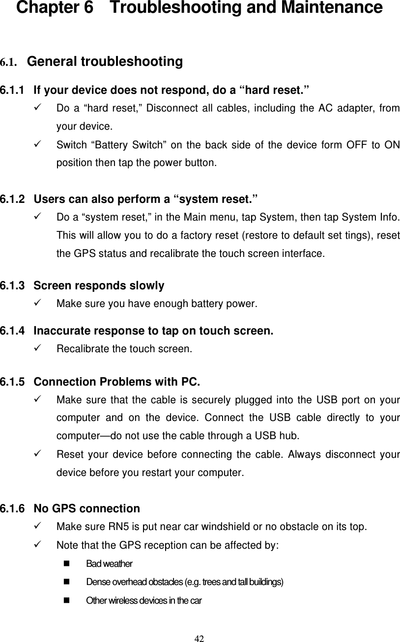  42  Chapter 6    Troubleshooting and Maintenance    6.1. General troubleshooting  6.1.1  If your device does not respond, do a “hard reset.”  Do a “hard reset,” Disconnect all cables, including the AC adapter, from your device.     Switch “Battery  Switch”  on  the  back  side  of  the  device  form  OFF  to  ON position then tap the power button.  6.1.2  Users can also perform a “system reset.”   Do a “system reset,” in the Main menu, tap System, then tap System Info. This will allow you to do a factory reset (restore to default set tings), reset the GPS status and recalibrate the touch screen interface.   6.1.3  Screen responds slowly   Make sure you have enough battery power.  6.1.4  Inaccurate response to tap on touch screen.   Recalibrate the touch screen.   6.1.5  Connection Problems with PC.   Make  sure  that  the  cable  is  securely  plugged  into  the  USB  port  on  your computer  and  on  the  device.  Connect  the  USB  cable  directly  to  your computer—do not use the cable through a USB hub.   Reset  your  device  before  connecting  the  cable.  Always  disconnect  your device before you restart your computer.  6.1.6  No GPS connection   Make sure RN5 is put near car windshield or no obstacle on its top.   Note that the GPS reception can be affected by:   Bad weather   Dense overhead obstacles (e.g. trees and tall buildings)   Other wireless devices in the car  