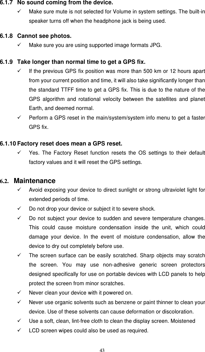  43 6.1.7  No sound coming from the device.   Make sure mute is not selected for Volume in system settings. The built-in speaker turns off when the headphone jack is being used.  6.1.8  Cannot see photos.   Make sure you are using supported image formats JPG.   6.1.9  Take longer than normal time to get a GPS fix.   If the previous GPS fix position was more than 500 km or 12 hours apart from your current position and time, it will also take significantly longer than the standard TTFF time to get a GPS fix. This is due to the nature of the GPS  algorithm  and  rotational  velocity  between  the  satellites  and  planet Earth, and deemed normal.   Perform a GPS reset in the main/system/system info menu to get a faster GPS fix.   6.1.10 Factory reset does mean a GPS reset.   Yes.  The  Factory  Reset  function  resets  the  OS  settings  to  their  default factory values and it will reset the GPS settings.  6.2. Maintenance   Avoid exposing your device to direct sunlight or strong ultraviolet light for extended periods of time.   Do not drop your device or subject it to severe shock.   Do  not  subject  your  device  to  sudden  and  severe  temperature  changes. This  could  cause  moisture  condensation  inside  the  unit,  which  could damage  your  device.  In  the  event  of  moisture  condensation,  allow  the device to dry out completely before use.   The  screen  surface  can  be  easily  scratched.  Sharp  objects  may  scratch the  screen.  You  may  use  non-adhesive  generic  screen  protectors designed specifically for use on portable devices with LCD panels to help protect the screen from minor scratches.   Never clean your device with it powered on.   Never use organic solvents such as benzene or paint thinner to clean your device. Use of these solvents can cause deformation or discoloration.   Use a soft, clean, lint-free cloth to clean the display screen. Moistened   LCD screen wipes could also be used as required. 