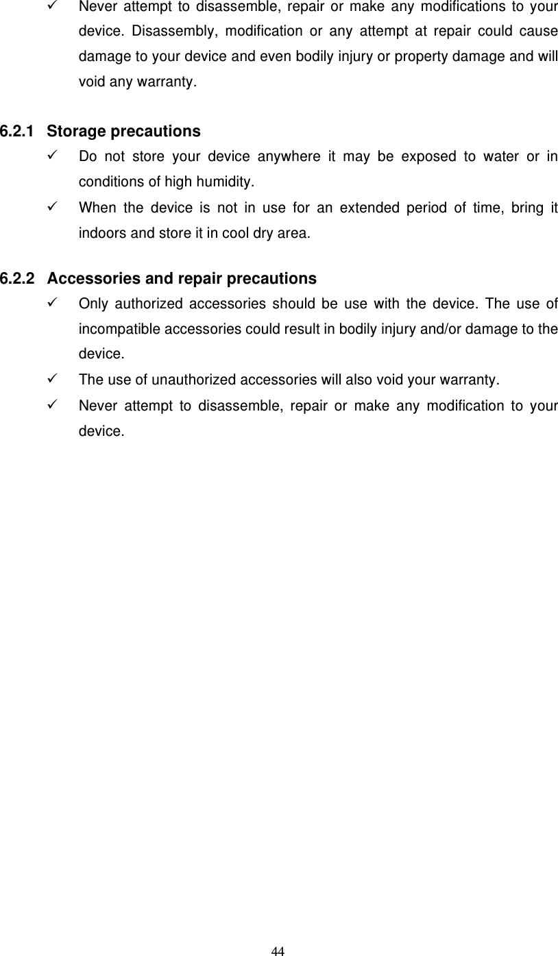  44   Never  attempt  to  disassemble,  repair  or  make  any  modifications  to  your device.  Disassembly,  modification  or  any  attempt  at  repair  could  cause damage to your device and even bodily injury or property damage and will void any warranty.  6.2.1  Storage precautions   Do  not  store  your  device  anywhere  it  may  be  exposed  to  water  or  in conditions of high humidity.   When  the  device  is  not  in  use  for  an  extended  period  of  time,  bring  it indoors and store it in cool dry area.   6.2.2  Accessories and repair precautions   Only  authorized  accessories  should  be  use  with  the  device.  The  use  of incompatible accessories could result in bodily injury and/or damage to the device.   The use of unauthorized accessories will also void your warranty.   Never  attempt  to  disassemble,  repair  or  make  any  modification  to  your device.  
