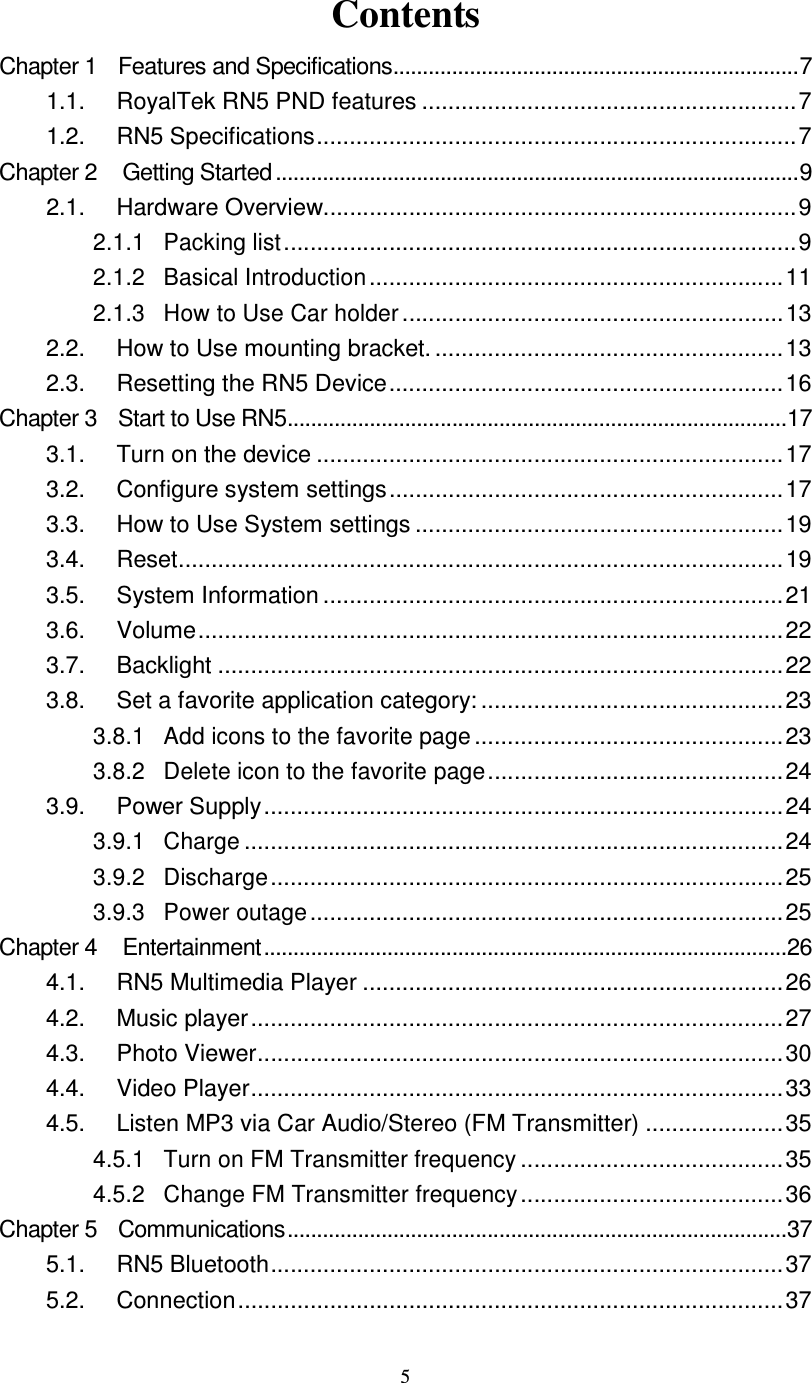  5 Contents Chapter 1    Features and Specifications.....................................................................7 1.1.  RoyalTek RN5 PND features .........................................................7 1.2.  RN5 Specifications.........................................................................7 Chapter 2  Getting Started .........................................................................................9 2.1.  Hardware Overview........................................................................9 2.1.1 Packing list..............................................................................9 2.1.2 Basical Introduction...............................................................11 2.1.3 How to Use Car holder..........................................................13 2.2.  How to Use mounting bracket. .....................................................13 2.3.  Resetting the RN5 Device............................................................16 Chapter 3    Start to Use RN5.....................................................................................17 3.1.  Turn on the device .......................................................................17 3.2.  Configure system settings............................................................17 3.3.  How to Use System settings ........................................................19 3.4.  Reset............................................................................................19 3.5.  System Information ......................................................................21 3.6.  Volume.........................................................................................22 3.7.  Backlight ......................................................................................22 3.8.  Set a favorite application category: ..............................................23 3.8.1 Add icons to the favorite page...............................................23 3.8.2 Delete icon to the favorite page.............................................24 3.9.  Power Supply...............................................................................24 3.9.1 Charge..................................................................................24 3.9.2 Discharge..............................................................................25 3.9.3 Power outage........................................................................25 Chapter 4  Entertainment.........................................................................................26 4.1.  RN5 Multimedia Player ................................................................26 4.2.  Music player.................................................................................27 4.3.  Photo Viewer................................................................................30 4.4.  Video Player.................................................................................33 4.5.  Listen MP3 via Car Audio/Stereo (FM Transmitter) .....................35 4.5.1 Turn on FM Transmitter frequency........................................35 4.5.2 Change FM Transmitter frequency........................................36 Chapter 5    Communications.....................................................................................37 5.1.  RN5 Bluetooth..............................................................................37 5.2.  Connection...................................................................................37 