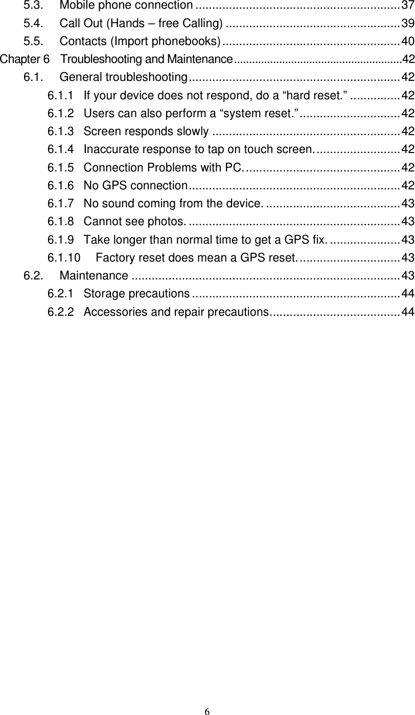  6 5.3.  Mobile phone connection .............................................................37 5.4.  Call Out (Hands – free Calling) ....................................................39 5.5.  Contacts (Import phonebooks).....................................................40 Chapter 6    Troubleshooting and Maintenance........................................................42 6.1.  General troubleshooting...............................................................42 6.1.1 If your device does not respond, do a “hard reset.”...............42 6.1.2 Users can also perform a “system reset.”..............................42 6.1.3 Screen responds slowly........................................................42 6.1.4 Inaccurate response to tap on touch screen..........................42 6.1.5 Connection Problems with PC...............................................42 6.1.6 No GPS connection...............................................................42 6.1.7 No sound coming from the device.........................................43 6.1.8 Cannot see photos................................................................43 6.1.9 Take longer than normal time to get a GPS fix......................43 6.1.10 Factory reset does mean a GPS reset...............................43 6.2.  Maintenance ................................................................................43 6.2.1 Storage precautions..............................................................44 6.2.2 Accessories and repair precautions.......................................44 