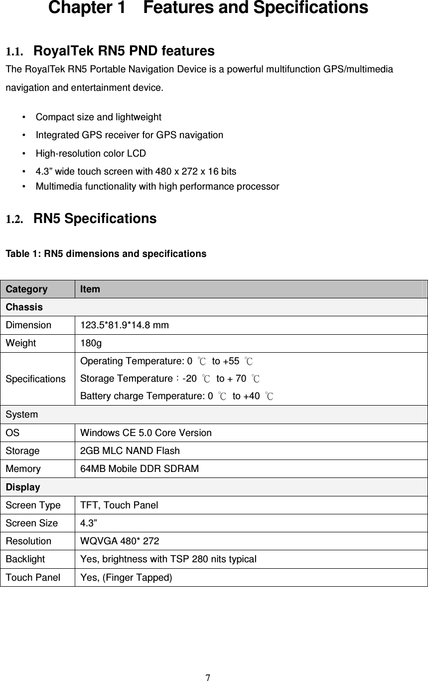  7 Chapter 1    Features and Specifications 1.1. RoyalTek RN5 PND features The RoyalTek RN5 Portable Navigation Device is a powerful multifunction GPS/multimedia navigation and entertainment device.  • Compact size and lightweight • Integrated GPS receiver for GPS navigation • High-resolution color LCD • 4.3” wide touch screen with 480 x 272 x 16 bits • Multimedia functionality with high performance processor  1.2. RN5 Specifications  Table 1: RN5 dimensions and specifications  Category  Item Chassis Dimension  123.5*81.9*14.8 mm Weight  180g Specifications Operating Temperature: 0  ℃  to +55  ℃   Storage Temperature：-20  ℃  to + 70  ℃ Battery charge Temperature: 0  ℃  to +40  ℃ System OS  Windows CE 5.0 Core Version Storage  2GB MLC NAND Flash Memory  64MB Mobile DDR SDRAM Display Screen Type  TFT, Touch Panel Screen Size  4.3” Resolution  WQVGA 480* 272   Backlight  Yes, brightness with TSP 280 nits typical Touch Panel  Yes, (Finger Tapped) 