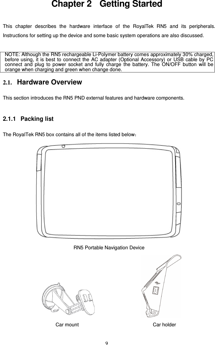  9 Chapter 2  Getting Started This chapter describes the hardware interface of the RoyalTek RN5 and  its peripherals. Instructions for setting up the device and some basic system operations are also discussed.  NOTE: Although the RN5 rechargeable Li-Polymer battery comes approximately 30% charged, before using,  it is best  to  connect  the  AC  adapter (Optional  Accessory) or USB  cable  by  PC connect  and  plug  to  power  socket  and  fully  charge  the  battery.  The  ON/OFF  button  will be orange when charging and green when change done.  2.1. Hardware Overview  This section introduces the RN5 PND external features and hardware components.  2.1.1  Packing list  The RoyalTek RN5 box contains all of the items listed below：  RN5 Portable Navigation Device                 Car mount                                                            Car holder 