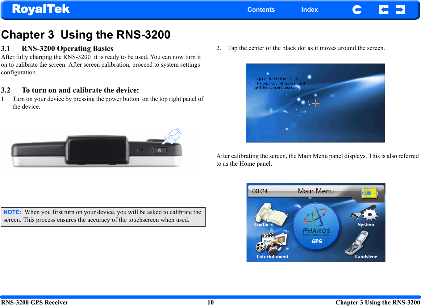 RNS-3200 GPS Receiver 10  Chapter 3 Using the RNS-3200RoyalTek Contents IndexChapter 3  Using the RNS-3200 3.1 RNS-3200 Operating BasicsAfter fully charging the RNS-3200  it is ready to be used. You can now turn it on to calibrate the screen. After screen calibration, proceed to system settings configuration.3.2 To turn on and calibrate the device:1. Turn on your device by pressing the power button  on the top right panel of the device.2. Tap the center of the black dot as it moves around the screen.After calibrating the screen, the Main Menu panel displays. This is also referred to as the Home panel. NOTE:  When you first turn on your device, you will be asked to calibrate the screen. This process ensures the accuracy of the touchscreen when used.