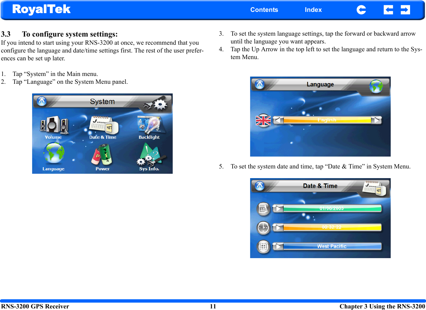 RNS-3200 GPS Receiver 11  Chapter 3 Using the RNS-3200RoyalTek Contents Index3.3 To configure system settings: If you intend to start using your RNS-3200 at once, we recommend that you configure the language and date/time settings first. The rest of the user prefer-ences can be set up later. 1. Tap “System” in the Main menu.2. Tap “Language” on the System Menu panel. 3. To set the system language settings, tap the forward or backward arrow until the language you want appears.4. Tap the Up Arrow in the top left to set the language and return to the Sys-tem Menu.5. To set the system date and time, tap “Date &amp; Time” in System Menu. 