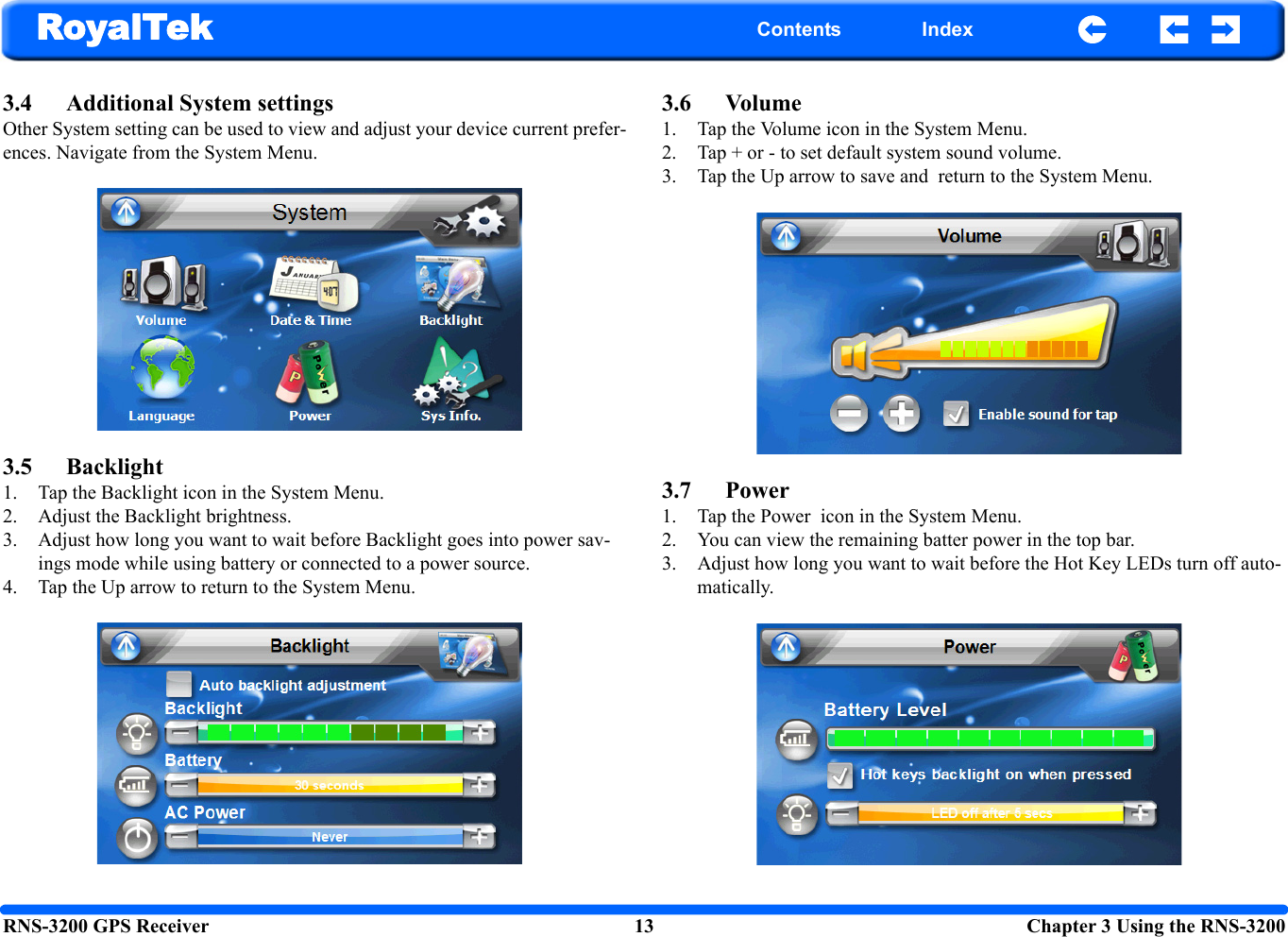 RNS-3200 GPS Receiver 13  Chapter 3 Using the RNS-3200RoyalTek Contents Index3.4 Additional System settingsOther System setting can be used to view and adjust your device current prefer-ences. Navigate from the System Menu.3.5 Backlight1. Tap the Backlight icon in the System Menu.2. Adjust the Backlight brightness.3. Adjust how long you want to wait before Backlight goes into power sav-ings mode while using battery or connected to a power source.4. Tap the Up arrow to return to the System Menu.3.6 Volume1. Tap the Volume icon in the System Menu.2. Tap + or - to set default system sound volume.3. Tap the Up arrow to save and  return to the System Menu.3.7 Power1. Tap the Power  icon in the System Menu.2. You can view the remaining batter power in the top bar.3. Adjust how long you want to wait before the Hot Key LEDs turn off auto-matically.