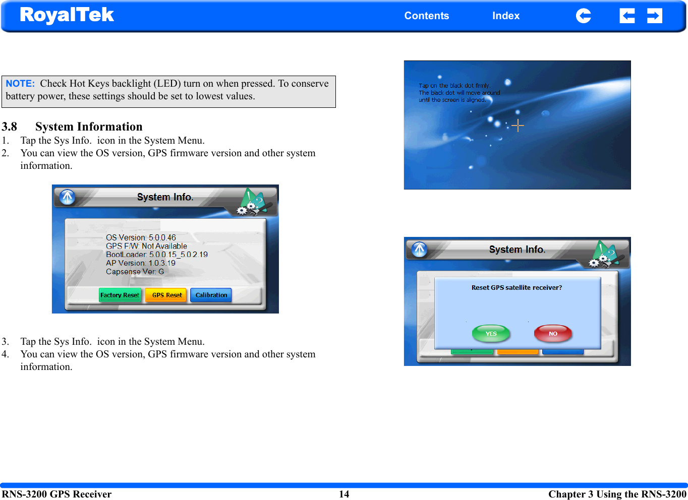 RNS-3200 GPS Receiver 14  Chapter 3 Using the RNS-3200RoyalTek Contents Index3.8 System Information1. Tap the Sys Info.  icon in the System Menu.2. You can view the OS version, GPS firmware version and other system information.3. Tap the Sys Info.  icon in the System Menu.4. You can view the OS version, GPS firmware version and other system information.NOTE:  Check Hot Keys backlight (LED) turn on when pressed. To conserve battery power, these settings should be set to lowest values.