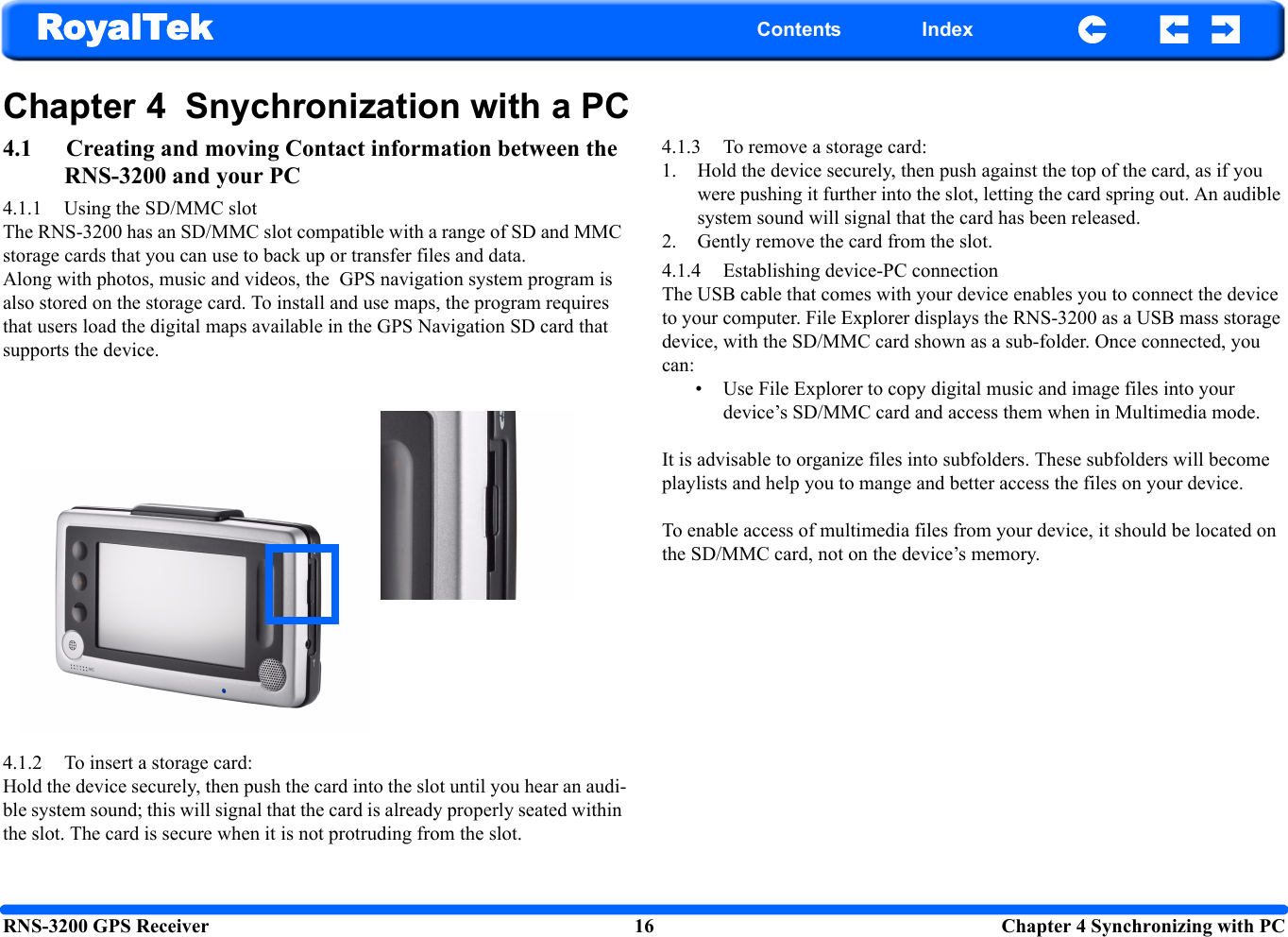 RNS-3200 GPS Receiver 16  Chapter 4 Synchronizing with PCRoyalTek Contents IndexChapter 4  Snychronization with a PC4.1 Creating and moving Contact information between the RNS-3200 and your PC4.1.1 Using the SD/MMC slot The RNS-3200 has an SD/MMC slot compatible with a range of SD and MMC storage cards that you can use to back up or transfer files and data.  Along with photos, music and videos, the  GPS navigation system program is also stored on the storage card. To install and use maps, the program requires that users load the digital maps available in the GPS Navigation SD card that supports the device.4.1.2 To insert a storage card: Hold the device securely, then push the card into the slot until you hear an audi-ble system sound; this will signal that the card is already properly seated within the slot. The card is secure when it is not protruding from the slot.4.1.3 To remove a storage card: 1. Hold the device securely, then push against the top of the card, as if you were pushing it further into the slot, letting the card spring out. An audible system sound will signal that the card has been released.2. Gently remove the card from the slot.4.1.4 Establishing device-PC connection The USB cable that comes with your device enables you to connect the device to your computer. File Explorer displays the RNS-3200 as a USB mass storage device, with the SD/MMC card shown as a sub-folder. Once connected, you can: • Use File Explorer to copy digital music and image files into your device’s SD/MMC card and access them when in Multimedia mode. It is advisable to organize files into subfolders. These subfolders will become playlists and help you to mange and better access the files on your device.To enable access of multimedia files from your device, it should be located on the SD/MMC card, not on the device’s memory. 